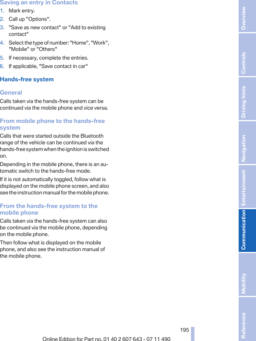 Saving an entry in Contacts1. Mark entry.2. Call up &quot;Options&quot;.3. &quot;Save as new contact&quot; or &quot;Add to existingcontact&quot;4. Select the type of number: &quot;Home&quot;, &quot;Work&quot;,&quot;Mobile&quot; or &quot;Others&quot;5. If necessary, complete the entries.6. If applicable, &quot;Save contact in car&quot;Hands-free systemGeneralCalls taken via the hands-free system can becontinued via the mobile phone and vice versa.From mobile phone to the hands-freesystemCalls that were started outside the Bluetoothrange of the vehicle can be continued via thehands-free system when the ignition is switchedon.Depending in the mobile phone, there is an au‐tomatic switch to the hands-free mode.If it is not automatically toggled, follow what isdisplayed on the mobile phone screen, and alsosee the instruction manual for the mobile phone.From the hands-free system to themobile phoneCalls taken via the hands-free system can alsobe continued via the mobile phone, dependingon the mobile phone.Then follow what is displayed on the mobilephone, and also see the instruction manual ofthe mobile phone.Seite 195195Online Edition for Part no. 01 40 2 607 643 - 07 11 490 Reference Mobility Communication Entertainment Navigation Driving hints Controls Overview  