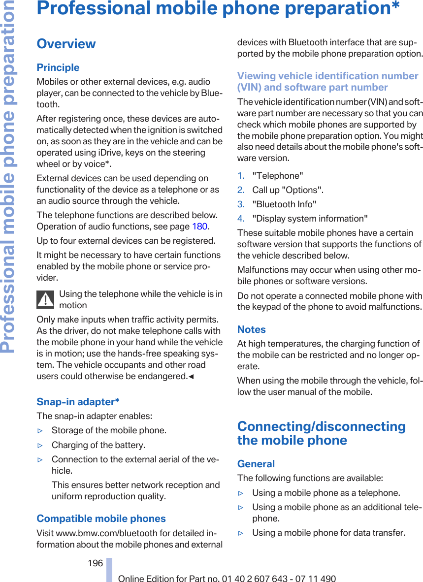 Professional mobile phone preparation*OverviewPrincipleMobiles or other external devices, e.g. audioplayer, can be connected to the vehicle by Blue‐tooth.After registering once, these devices are auto‐matically detected when the ignition is switchedon, as soon as they are in the vehicle and can beoperated using iDrive, keys on the steeringwheel or by voice*.External devices can be used depending onfunctionality of the device as a telephone or asan audio source through the vehicle.The telephone functions are described below.Operation of audio functions, see page 180.Up to four external devices can be registered.It might be necessary to have certain functionsenabled by the mobile phone or service pro‐vider.Using the telephone while the vehicle is inmotionOnly make inputs when traffic activity permits.As the driver, do not make telephone calls withthe mobile phone in your hand while the vehicleis in motion; use the hands-free speaking sys‐tem. The vehicle occupants and other roadusers could otherwise be endangered.◀Snap-in adapter*The snap-in adapter enables:▷Storage of the mobile phone.▷Charging of the battery.▷Connection to the external aerial of the ve‐hicle.This ensures better network reception anduniform reproduction quality.Compatible mobile phonesVisit www.bmw.com/bluetooth for detailed in‐formation about the mobile phones and externaldevices with Bluetooth interface that are sup‐ported by the mobile phone preparation option.Viewing vehicle identification number(VIN) and software part numberThe vehicle identification number (VIN) and soft‐ware part number are necessary so that you cancheck which mobile phones are supported bythe mobile phone preparation option. You mightalso need details about the mobile phone&apos;s soft‐ware version.1. &quot;Telephone&quot;2. Call up &quot;Options&quot;.3. &quot;Bluetooth Info&quot;4. &quot;Display system information&quot;These suitable mobile phones have a certainsoftware version that supports the functions ofthe vehicle described below.Malfunctions may occur when using other mo‐bile phones or software versions.Do not operate a connected mobile phone withthe keypad of the phone to avoid malfunctions.NotesAt high temperatures, the charging function ofthe mobile can be restricted and no longer op‐erate.When using the mobile through the vehicle, fol‐low the user manual of the mobile.Connecting/disconnectingthe mobile phoneGeneralThe following functions are available:▷Using a mobile phone as a telephone.▷Using a mobile phone as an additional tele‐phone.▷Using a mobile phone for data transfer.Seite 196196Online Edition for Part no. 01 40 2 607 643 - 07 11 490Professional mobile phone preparation