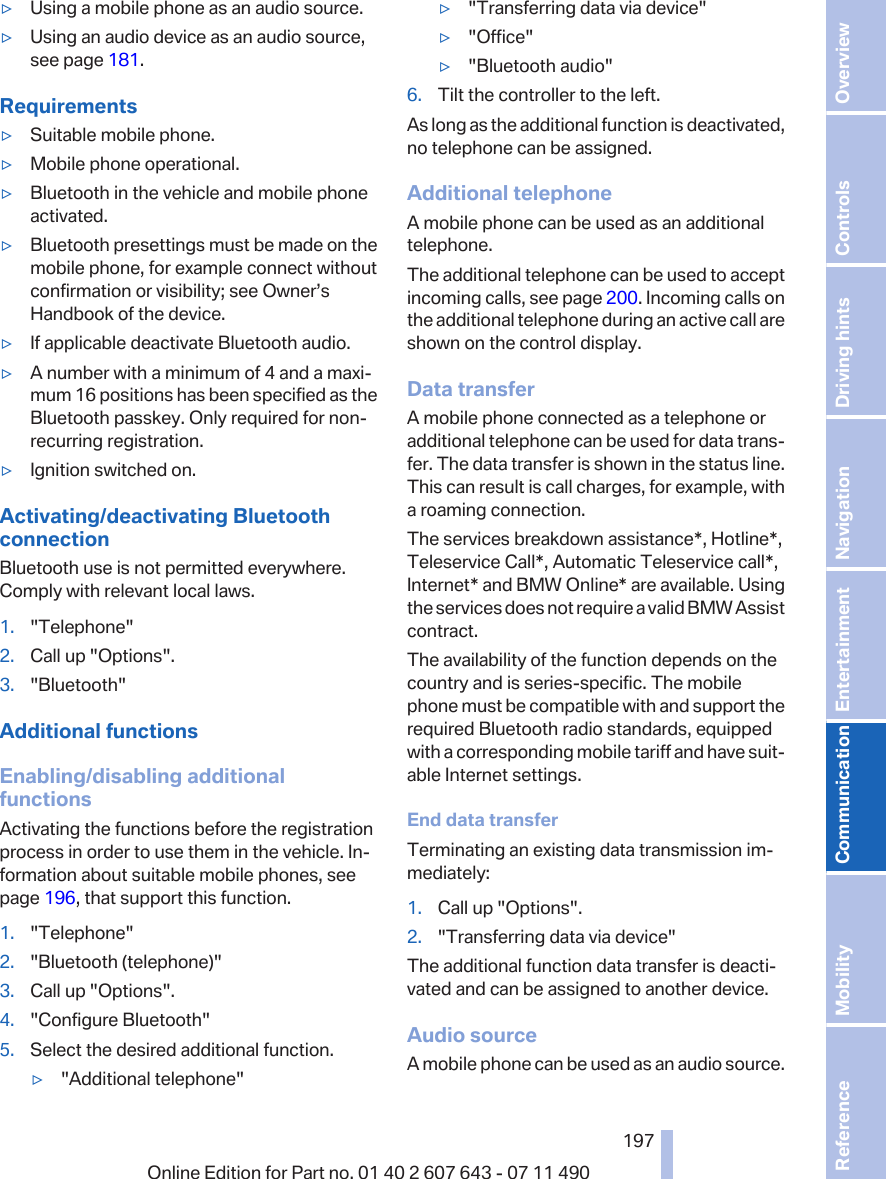 ▷Using a mobile phone as an audio source.▷Using an audio device as an audio source,see page 181.Requirements▷Suitable mobile phone.▷Mobile phone operational.▷Bluetooth in the vehicle and mobile phoneactivated.▷Bluetooth presettings must be made on themobile phone, for example connect withoutconfirmation or visibility; see Owner’sHandbook of the device.▷If applicable deactivate Bluetooth audio.▷A number with a minimum of 4 and a maxi‐mum 16 positions has been specified as theBluetooth passkey. Only required for non-recurring registration.▷Ignition switched on.Activating/deactivating BluetoothconnectionBluetooth use is not permitted everywhere.Comply with relevant local laws.1. &quot;Telephone&quot;2. Call up &quot;Options&quot;.3. &quot;Bluetooth&quot;Additional functionsEnabling/disabling additionalfunctionsActivating the functions before the registrationprocess in order to use them in the vehicle. In‐formation about suitable mobile phones, seepage 196, that support this function.1. &quot;Telephone&quot;2. &quot;Bluetooth (telephone)&quot;3. Call up &quot;Options&quot;.4. &quot;Configure Bluetooth&quot;5. Select the desired additional function.▷&quot;Additional telephone&quot;▷&quot;Transferring data via device&quot;▷&quot;Office&quot;▷&quot;Bluetooth audio&quot;6. Tilt the controller to the left.As long as the additional function is deactivated,no telephone can be assigned.Additional telephoneA mobile phone can be used as an additionaltelephone.The additional telephone can be used to acceptincoming calls, see page 200. Incoming calls onthe additional telephone during an active call areshown on the control display.Data transferA mobile phone connected as a telephone oradditional telephone can be used for data trans‐fer. The data transfer is shown in the status line.This can result is call charges, for example, witha roaming connection.The services breakdown assistance*, Hotline*,Teleservice Call*, Automatic Teleservice call*,Internet* and BMW Online* are available. Usingthe services does not require a valid BMW Assistcontract.The availability of the function depends on thecountry and is series-specific. The mobilephone must be compatible with and support therequired Bluetooth radio standards, equippedwith a corresponding mobile tariff and have suit‐able Internet settings.End data transferTerminating an existing data transmission im‐mediately:1. Call up &quot;Options&quot;.2. &quot;Transferring data via device&quot;The additional function data transfer is deacti‐vated and can be assigned to another device.Audio sourceA mobile phone can be used as an audio source.Seite 197197Online Edition for Part no. 01 40 2 607 643 - 07 11 490 Reference Mobility Communication Entertainment Navigation Driving hints Controls Overview  