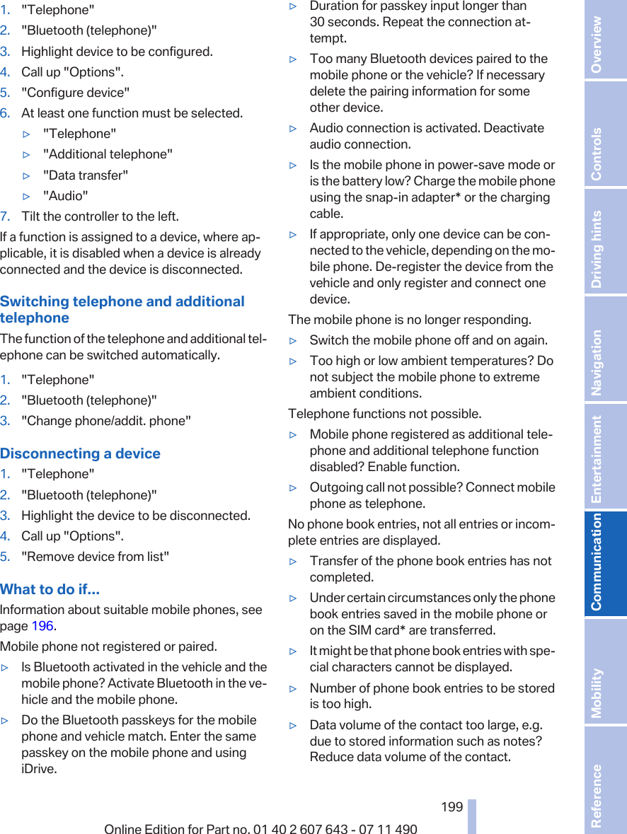 1. &quot;Telephone&quot;2. &quot;Bluetooth (telephone)&quot;3. Highlight device to be configured.4. Call up &quot;Options&quot;.5. &quot;Configure device&quot;6. At least one function must be selected.▷&quot;Telephone&quot;▷&quot;Additional telephone&quot;▷&quot;Data transfer&quot;▷&quot;Audio&quot;7. Tilt the controller to the left.If a function is assigned to a device, where ap‐plicable, it is disabled when a device is alreadyconnected and the device is disconnected.Switching telephone and additionaltelephoneThe function of the telephone and additional tel‐ephone can be switched automatically.1. &quot;Telephone&quot;2. &quot;Bluetooth (telephone)&quot;3. &quot;Change phone/addit. phone&quot;Disconnecting a device1. &quot;Telephone&quot;2. &quot;Bluetooth (telephone)&quot;3. Highlight the device to be disconnected.4. Call up &quot;Options&quot;.5. &quot;Remove device from list&quot;What to do if...Information about suitable mobile phones, seepage 196.Mobile phone not registered or paired.▷Is Bluetooth activated in the vehicle and themobile phone? Activate Bluetooth in the ve‐hicle and the mobile phone.▷Do the Bluetooth passkeys for the mobilephone and vehicle match. Enter the samepasskey on the mobile phone and usingiDrive.▷Duration for passkey input longer than30 seconds. Repeat the connection at‐tempt.▷Too many Bluetooth devices paired to themobile phone or the vehicle? If necessarydelete the pairing information for someother device.▷Audio connection is activated. Deactivateaudio connection.▷Is the mobile phone in power-save mode oris the battery low? Charge the mobile phoneusing the snap-in adapter* or the chargingcable.▷If appropriate, only one device can be con‐nected to the vehicle, depending on the mo‐bile phone. De-register the device from thevehicle and only register and connect onedevice.The mobile phone is no longer responding.▷Switch the mobile phone off and on again.▷Too high or low ambient temperatures? Donot subject the mobile phone to extremeambient conditions.Telephone functions not possible.▷Mobile phone registered as additional tele‐phone and additional telephone functiondisabled? Enable function.▷Outgoing call not possible? Connect mobilephone as telephone.No phone book entries, not all entries or incom‐plete entries are displayed.▷Transfer of the phone book entries has notcompleted.▷Under certain circumstances only the phonebook entries saved in the mobile phone oron the SIM card* are transferred.▷It might be that phone book entries with spe‐cial characters cannot be displayed.▷Number of phone book entries to be storedis too high.▷Data volume of the contact too large, e.g.due to stored information such as notes?Reduce data volume of the contact.Seite 199199Online Edition for Part no. 01 40 2 607 643 - 07 11 490 Reference Mobility Communication Entertainment Navigation Driving hints Controls Overview  