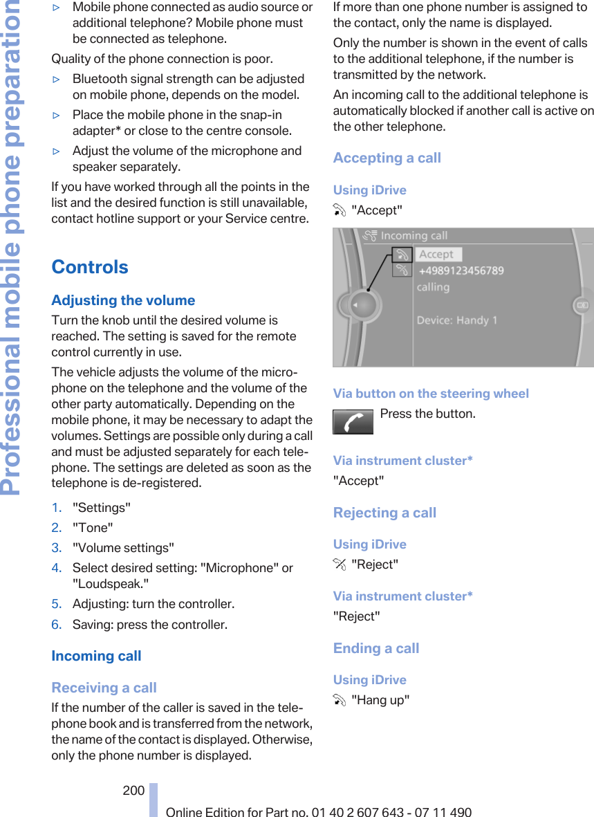 ▷Mobile phone connected as audio source oradditional telephone? Mobile phone mustbe connected as telephone.Quality of the phone connection is poor.▷Bluetooth signal strength can be adjustedon mobile phone, depends on the model.▷Place the mobile phone in the snap-inadapter* or close to the centre console.▷Adjust the volume of the microphone andspeaker separately.If you have worked through all the points in thelist and the desired function is still unavailable,contact hotline support or your Service centre.ControlsAdjusting the volumeTurn the knob until the desired volume isreached. The setting is saved for the remotecontrol currently in use.The vehicle adjusts the volume of the micro‐phone on the telephone and the volume of theother party automatically. Depending on themobile phone, it may be necessary to adapt thevolumes. Settings are possible only during a calland must be adjusted separately for each tele‐phone. The settings are deleted as soon as thetelephone is de-registered.1. &quot;Settings&quot;2. &quot;Tone&quot;3. &quot;Volume settings&quot;4. Select desired setting: &quot;Microphone&quot; or&quot;Loudspeak.&quot;5. Adjusting: turn the controller.6. Saving: press the controller.Incoming callReceiving a callIf the number of the caller is saved in the tele‐phone book and is transferred from the network,the name of the contact is displayed. Otherwise,only the phone number is displayed.If more than one phone number is assigned tothe contact, only the name is displayed.Only the number is shown in the event of callsto the additional telephone, if the number istransmitted by the network.An incoming call to the additional telephone isautomatically blocked if another call is active onthe other telephone.Accepting a callUsing iDrive  &quot;Accept&quot;Via button on the steering wheelPress the button.Via instrument cluster*&quot;Accept&quot;Rejecting a callUsing iDrive  &quot;Reject&quot;Via instrument cluster*&quot;Reject&quot;Ending a callUsing iDrive  &quot;Hang up&quot;Seite 200200Online Edition for Part no. 01 40 2 607 643 - 07 11 490Professional mobile phone preparation