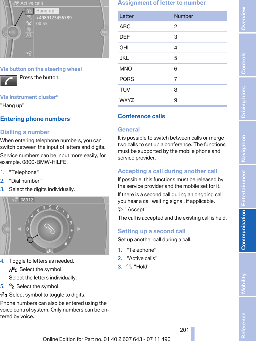 Via button on the steering wheelPress the button.Via instrument cluster*&quot;Hang up&quot;Entering phone numbersDialling a numberWhen entering telephone numbers, you canswitch between the input of letters and digits.Service numbers can be input more easily, forexample. 0800-BMW-HILFE.1. &quot;Telephone&quot;2. &quot;Dial number&quot;3. Select the digits individually.4. Toggle to letters as needed.  Select the symbol.Select the letters individually.5.   Select the symbol.  Select symbol to toggle to digits.Phone numbers can also be entered using thevoice control system. Only numbers can be en‐tered by voice.Assignment of letter to numberLetter NumberABC 2DEF 3GHI 4JKL 5MNO 6PQRS 7TUV 8WXYZ 9Conference callsGeneralIt is possible to switch between calls or mergetwo calls to set up a conference. The functionsmust be supported by the mobile phone andservice provider.Accepting a call during another callIf possible, this functions must be released bythe service provider and the mobile set for it.If there is a second call during an ongoing callyou hear a call waiting signal, if applicable.  &quot;Accept&quot;The call is accepted and the existing call is held.Setting up a second callSet up another call during a call.1. &quot;Telephone&quot;2. &quot;Active calls&quot;3.   &quot;Hold&quot;Seite 201201Online Edition for Part no. 01 40 2 607 643 - 07 11 490 Reference Mobility Communication Entertainment Navigation Driving hints Controls Overview  