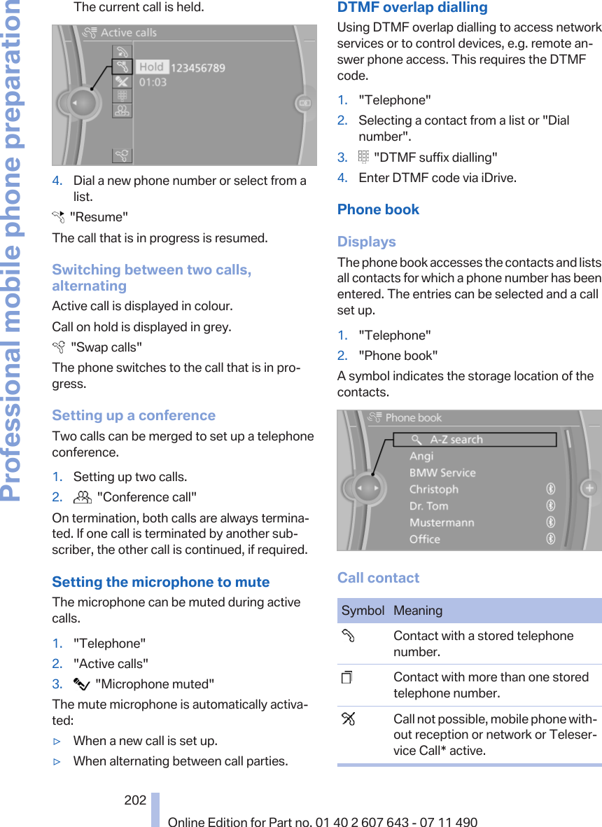 The current call is held.4. Dial a new phone number or select from alist.  &quot;Resume&quot;The call that is in progress is resumed.Switching between two calls,alternatingActive call is displayed in colour.Call on hold is displayed in grey.  &quot;Swap calls&quot;The phone switches to the call that is in pro‐gress.Setting up a conferenceTwo calls can be merged to set up a telephoneconference.1. Setting up two calls.2.   &quot;Conference call&quot;On termination, both calls are always termina‐ted. If one call is terminated by another sub‐scriber, the other call is continued, if required.Setting the microphone to muteThe microphone can be muted during activecalls.1. &quot;Telephone&quot;2. &quot;Active calls&quot;3.   &quot;Microphone muted&quot;The mute microphone is automatically activa‐ted:▷When a new call is set up.▷When alternating between call parties.DTMF overlap diallingUsing DTMF overlap dialling to access networkservices or to control devices, e.g. remote an‐swer phone access. This requires the DTMFcode.1. &quot;Telephone&quot;2. Selecting a contact from a list or &quot;Dialnumber&quot;.3.   &quot;DTMF suffix dialling&quot;4. Enter DTMF code via iDrive.Phone bookDisplaysThe phone book accesses the contacts and listsall contacts for which a phone number has beenentered. The entries can be selected and a callset up.1. &quot;Telephone&quot;2. &quot;Phone book&quot;A symbol indicates the storage location of thecontacts.Call contactSymbol Meaning  Contact with a stored telephonenumber.  Contact with more than one storedtelephone number.  Call not possible, mobile phone with‐out reception or network or Teleser‐vice Call* active.Seite 202202Online Edition for Part no. 01 40 2 607 643 - 07 11 490Professional mobile phone preparation