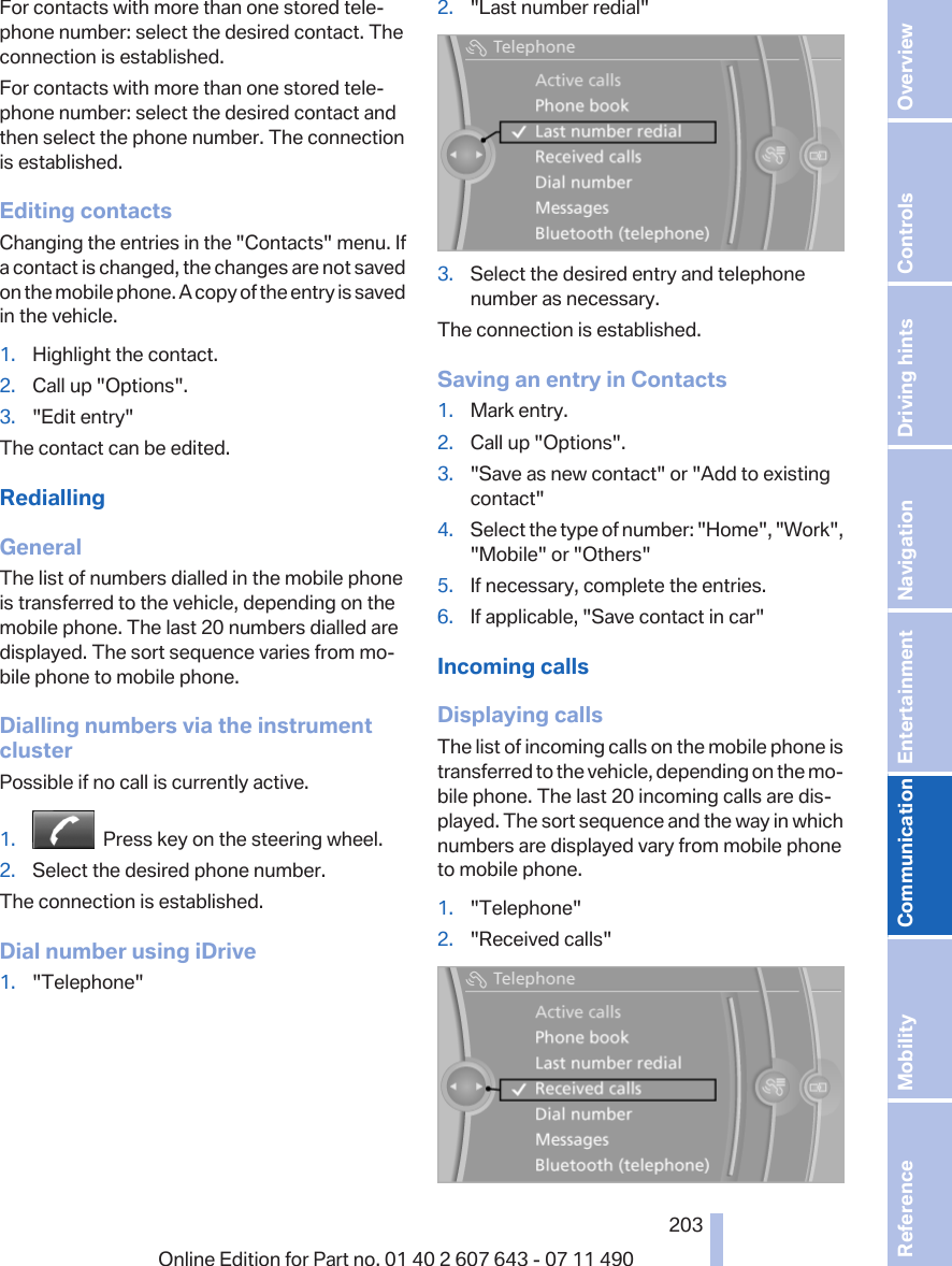 For contacts with more than one stored tele‐phone number: select the desired contact. Theconnection is established.For contacts with more than one stored tele‐phone number: select the desired contact andthen select the phone number. The connectionis established.Editing contactsChanging the entries in the &quot;Contacts&quot; menu. Ifa contact is changed, the changes are not savedon the mobile phone. A copy of the entry is savedin the vehicle.1. Highlight the contact.2. Call up &quot;Options&quot;.3. &quot;Edit entry&quot;The contact can be edited.RediallingGeneralThe list of numbers dialled in the mobile phoneis transferred to the vehicle, depending on themobile phone. The last 20 numbers dialled aredisplayed. The sort sequence varies from mo‐bile phone to mobile phone.Dialling numbers via the instrumentclusterPossible if no call is currently active.1.   Press key on the steering wheel.2. Select the desired phone number.The connection is established.Dial number using iDrive1. &quot;Telephone&quot;2. &quot;Last number redial&quot;3. Select the desired entry and telephonenumber as necessary.The connection is established.Saving an entry in Contacts1. Mark entry.2. Call up &quot;Options&quot;.3. &quot;Save as new contact&quot; or &quot;Add to existingcontact&quot;4. Select the type of number: &quot;Home&quot;, &quot;Work&quot;,&quot;Mobile&quot; or &quot;Others&quot;5. If necessary, complete the entries.6. If applicable, &quot;Save contact in car&quot;Incoming callsDisplaying callsThe list of incoming calls on the mobile phone istransferred to the vehicle, depending on the mo‐bile phone. The last 20 incoming calls are dis‐played. The sort sequence and the way in whichnumbers are displayed vary from mobile phoneto mobile phone.1. &quot;Telephone&quot;2. &quot;Received calls&quot;Seite 203203Online Edition for Part no. 01 40 2 607 643 - 07 11 490 Reference Mobility Communication Entertainment Navigation Driving hints Controls Overview  