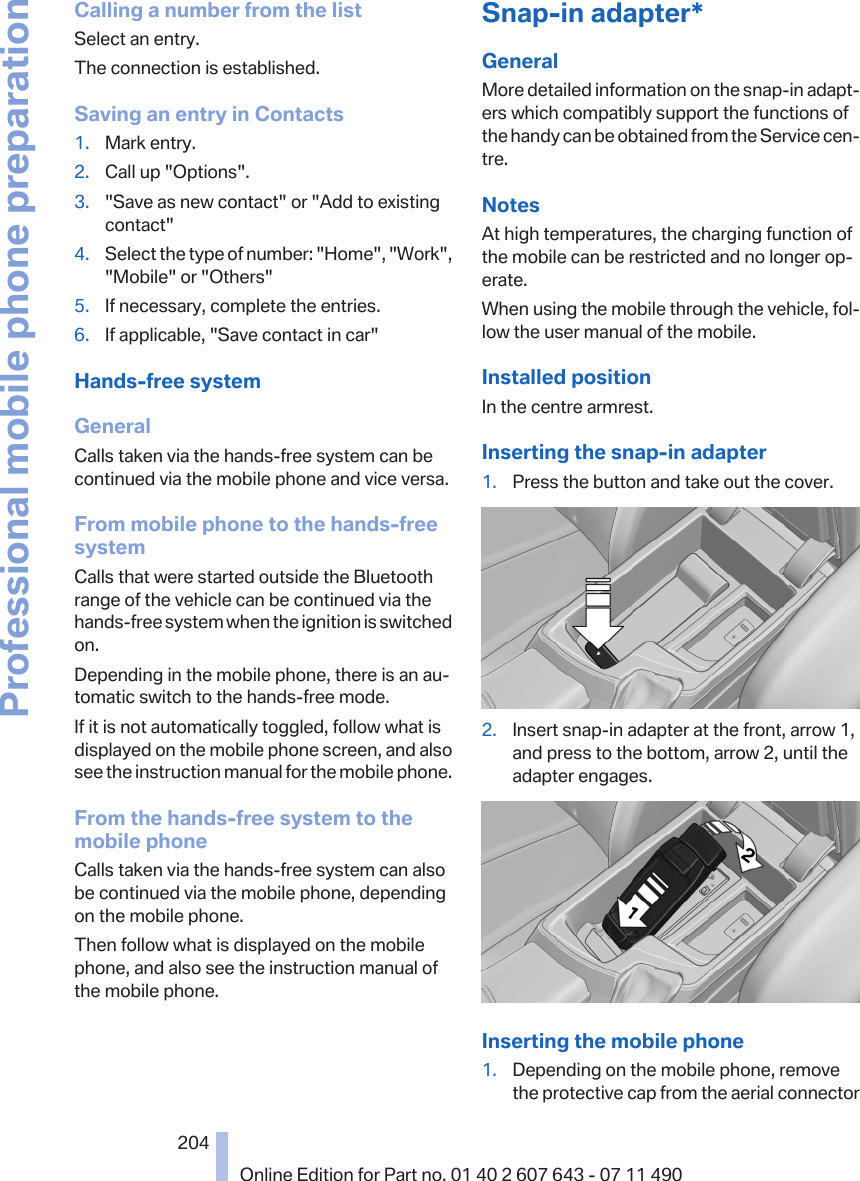 Calling a number from the listSelect an entry.The connection is established.Saving an entry in Contacts1. Mark entry.2. Call up &quot;Options&quot;.3. &quot;Save as new contact&quot; or &quot;Add to existingcontact&quot;4. Select the type of number: &quot;Home&quot;, &quot;Work&quot;,&quot;Mobile&quot; or &quot;Others&quot;5. If necessary, complete the entries.6. If applicable, &quot;Save contact in car&quot;Hands-free systemGeneralCalls taken via the hands-free system can becontinued via the mobile phone and vice versa.From mobile phone to the hands-freesystemCalls that were started outside the Bluetoothrange of the vehicle can be continued via thehands-free system when the ignition is switchedon.Depending in the mobile phone, there is an au‐tomatic switch to the hands-free mode.If it is not automatically toggled, follow what isdisplayed on the mobile phone screen, and alsosee the instruction manual for the mobile phone.From the hands-free system to themobile phoneCalls taken via the hands-free system can alsobe continued via the mobile phone, dependingon the mobile phone.Then follow what is displayed on the mobilephone, and also see the instruction manual ofthe mobile phone.Snap-in adapter*GeneralMore detailed information on the snap-in adapt‐ers which compatibly support the functions ofthe handy can be obtained from the Service cen‐tre.NotesAt high temperatures, the charging function ofthe mobile can be restricted and no longer op‐erate.When using the mobile through the vehicle, fol‐low the user manual of the mobile.Installed positionIn the centre armrest.Inserting the snap-in adapter1. Press the button and take out the cover.2. Insert snap-in adapter at the front, arrow 1,and press to the bottom, arrow 2, until theadapter engages.Inserting the mobile phone1. Depending on the mobile phone, removethe protective cap from the aerial connectorSeite 204204Online Edition for Part no. 01 40 2 607 643 - 07 11 490Professional mobile phone preparation