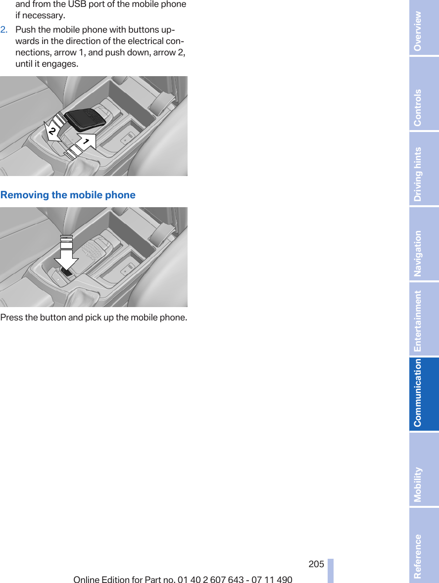 and from the USB port of the mobile phoneif necessary.2. Push the mobile phone with buttons up‐wards in the direction of the electrical con‐nections, arrow 1, and push down, arrow 2,until it engages.Removing the mobile phonePress the button and pick up the mobile phone.Seite 205205Online Edition for Part no. 01 40 2 607 643 - 07 11 490 Reference Mobility Communication Entertainment Navigation Driving hints Controls Overview  