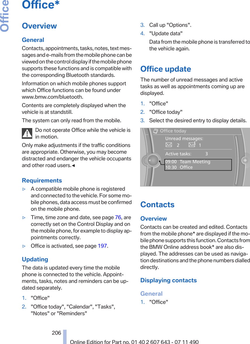 Office*OverviewGeneralContacts, appointments, tasks, notes, text mes‐sages and e-mails from the mobile phone can beviewed on the control display if the mobile phonesupports these functions and is compatible withthe corresponding Bluetooth standards.Information on which mobile phones supportwhich Office functions can be found underwww.bmw.com/bluetooth.Contents are completely displayed when thevehicle is at standstill.The system can only read from the mobile.Do not operate Office while the vehicle isin motion.Only make adjustments if the traffic conditionsare appropriate. Otherwise, you may becomedistracted and endanger the vehicle occupantsand other road users.◀Requirements▷A compatible mobile phone is registeredand connected to the vehicle. For some mo‐bile phones, data access must be confirmedon the mobile phone.▷Time, time zone and date, see page 76, arecorrectly set on the Control Display and onthe mobile phone, for example to display ap‐pointments correctly.▷Office is activated, see page 197.UpdatingThe data is updated every time the mobilephone is connected to the vehicle. Appoint‐ments, tasks, notes and reminders can be up‐dated separately.1. &quot;Office&quot;2. &quot;Office today&quot;, &quot;Calendar&quot;, &quot;Tasks&quot;,&quot;Notes&quot; or &quot;Reminders&quot;3. Call up &quot;Options&quot;.4. &quot;Update data&quot;Data from the mobile phone is transferred tothe vehicle again.Office updateThe number of unread messages and activetasks as well as appointments coming up aredisplayed.1. &quot;Office&quot;2. &quot;Office today&quot;3. Select the desired entry to display details.ContactsOverviewContacts can be created and edited. Contactsfrom the mobile phone* are displayed if the mo‐bile phone supports this function. Contacts fromthe BMW Online address book* are also dis‐played. The addresses can be used as naviga‐tion destinations and the phone numbers dialleddirectly.Displaying contactsGeneral1. &quot;Office&quot;Seite 206206Online Edition for Part no. 01 40 2 607 643 - 07 11 490Office