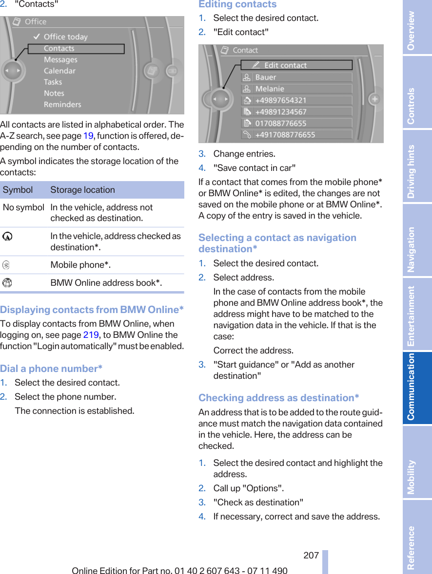 2. &quot;Contacts&quot;All contacts are listed in alphabetical order. TheA-Z search, see page 19, function is offered, de‐pending on the number of contacts.A symbol indicates the storage location of thecontacts:Symbol Storage locationNo symbol In the vehicle, address notchecked as destination.  In the vehicle, address checked asdestination*.  Mobile phone*.  BMW Online address book*.Displaying contacts from BMW Online*To display contacts from BMW Online, whenlogging on, see page 219, to BMW Online thefunction &quot;Login automatically&quot; must be enabled.Dial a phone number*1. Select the desired contact.2. Select the phone number.The connection is established.Editing contacts1. Select the desired contact.2. &quot;Edit contact&quot;3. Change entries.4. &quot;Save contact in car&quot;If a contact that comes from the mobile phone*or BMW Online* is edited, the changes are notsaved on the mobile phone or at BMW Online*.A copy of the entry is saved in the vehicle.Selecting a contact as navigationdestination*1. Select the desired contact.2. Select address.In the case of contacts from the mobilephone and BMW Online address book*, theaddress might have to be matched to thenavigation data in the vehicle. If that is thecase:Correct the address.3. &quot;Start guidance&quot; or &quot;Add as anotherdestination&quot;Checking address as destination*An address that is to be added to the route guid‐ance must match the navigation data containedin the vehicle. Here, the address can bechecked.1. Select the desired contact and highlight theaddress.2. Call up &quot;Options&quot;.3. &quot;Check as destination&quot;4. If necessary, correct and save the address.Seite 207207Online Edition for Part no. 01 40 2 607 643 - 07 11 490 Reference Mobility Communication Entertainment Navigation Driving hints Controls Overview  