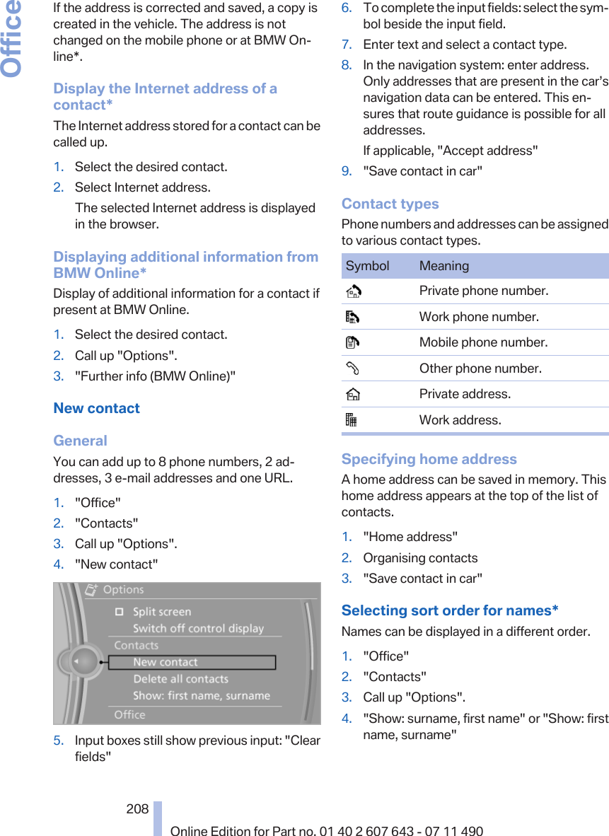 If the address is corrected and saved, a copy iscreated in the vehicle. The address is notchanged on the mobile phone or at BMW On‐line*.Display the Internet address of acontact*The Internet address stored for a contact can becalled up.1. Select the desired contact.2. Select Internet address.The selected Internet address is displayedin the browser.Displaying additional information fromBMW Online*Display of additional information for a contact ifpresent at BMW Online.1. Select the desired contact.2. Call up &quot;Options&quot;.3. &quot;Further info (BMW Online)&quot;New contactGeneralYou can add up to 8 phone numbers, 2 ad‐dresses, 3 e-mail addresses and one URL.1. &quot;Office&quot;2. &quot;Contacts&quot;3. Call up &quot;Options&quot;.4. &quot;New contact&quot;5. Input boxes still show previous input: &quot;Clearfields&quot;6. To complete the input fields: select the sym‐bol beside the input field.7. Enter text and select a contact type.8. In the navigation system: enter address.Only addresses that are present in the car’snavigation data can be entered. This en‐sures that route guidance is possible for alladdresses.If applicable, &quot;Accept address&quot;9. &quot;Save contact in car&quot;Contact typesPhone numbers and addresses can be assignedto various contact types.Symbol Meaning  Private phone number.  Work phone number.  Mobile phone number.  Other phone number.  Private address.  Work address.Specifying home addressA home address can be saved in memory. Thishome address appears at the top of the list ofcontacts.1. &quot;Home address&quot;2. Organising contacts3. &quot;Save contact in car&quot;Selecting sort order for names*Names can be displayed in a different order.1. &quot;Office&quot;2. &quot;Contacts&quot;3. Call up &quot;Options&quot;.4. &quot;Show: surname, first name&quot; or &quot;Show: firstname, surname&quot;Seite 208208Online Edition for Part no. 01 40 2 607 643 - 07 11 490Office