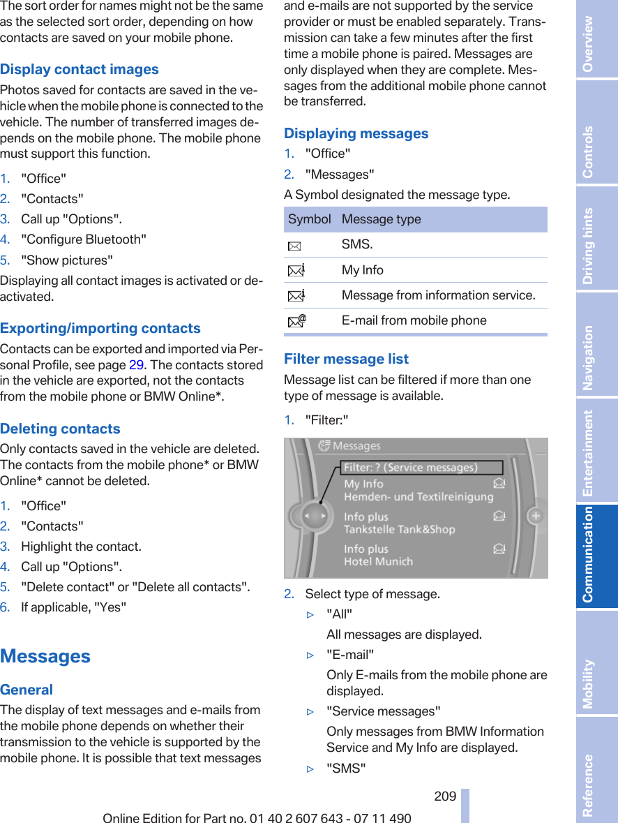 The sort order for names might not be the sameas the selected sort order, depending on howcontacts are saved on your mobile phone.Display contact imagesPhotos saved for contacts are saved in the ve‐hicle when the mobile phone is connected to thevehicle. The number of transferred images de‐pends on the mobile phone. The mobile phonemust support this function.1. &quot;Office&quot;2. &quot;Contacts&quot;3. Call up &quot;Options&quot;.4. &quot;Configure Bluetooth&quot;5. &quot;Show pictures&quot;Displaying all contact images is activated or de‐activated.Exporting/importing contactsContacts can be exported and imported via Per‐sonal Profile, see page 29. The contacts storedin the vehicle are exported, not the contactsfrom the mobile phone or BMW Online*.Deleting contactsOnly contacts saved in the vehicle are deleted.The contacts from the mobile phone* or BMWOnline* cannot be deleted.1. &quot;Office&quot;2. &quot;Contacts&quot;3. Highlight the contact.4. Call up &quot;Options&quot;.5. &quot;Delete contact&quot; or &quot;Delete all contacts&quot;.6. If applicable, &quot;Yes&quot;MessagesGeneralThe display of text messages and e-mails fromthe mobile phone depends on whether theirtransmission to the vehicle is supported by themobile phone. It is possible that text messagesand e-mails are not supported by the serviceprovider or must be enabled separately. Trans‐mission can take a few minutes after the firsttime a mobile phone is paired. Messages areonly displayed when they are complete. Mes‐sages from the additional mobile phone cannotbe transferred.Displaying messages1. &quot;Office&quot;2. &quot;Messages&quot;A Symbol designated the message type.Symbol Message type  SMS.  My Info  Message from information service.  E-mail from mobile phoneFilter message listMessage list can be filtered if more than onetype of message is available.1. &quot;Filter:&quot;2. Select type of message.▷&quot;All&quot;All messages are displayed.▷&quot;E-mail&quot;Only E-mails from the mobile phone aredisplayed.▷&quot;Service messages&quot;Only messages from BMW InformationService and My Info are displayed.▷&quot;SMS&quot;Seite 209209Online Edition for Part no. 01 40 2 607 643 - 07 11 490 Reference Mobility Communication Entertainment Navigation Driving hints Controls Overview  