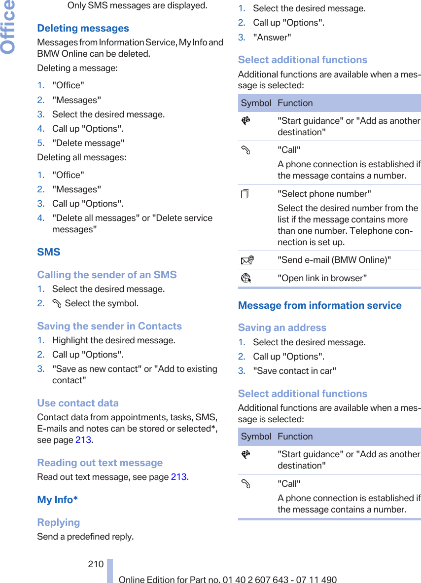 Only SMS messages are displayed.Deleting messagesMessages from Information Service, My Info andBMW Online can be deleted.Deleting a message:1. &quot;Office&quot;2. &quot;Messages&quot;3. Select the desired message.4. Call up &quot;Options&quot;.5. &quot;Delete message&quot;Deleting all messages:1. &quot;Office&quot;2. &quot;Messages&quot;3. Call up &quot;Options&quot;.4. &quot;Delete all messages&quot; or &quot;Delete servicemessages&quot;SMSCalling the sender of an SMS1. Select the desired message.2.   Select the symbol.Saving the sender in Contacts1. Highlight the desired message.2. Call up &quot;Options&quot;.3. &quot;Save as new contact&quot; or &quot;Add to existingcontact&quot;Use contact dataContact data from appointments, tasks, SMS,E‑mails and notes can be stored or selected*,see page 213.Reading out text messageRead out text message, see page 213.My Info*ReplyingSend a predefined reply.1. Select the desired message.2. Call up &quot;Options&quot;.3. &quot;Answer&quot;Select additional functionsAdditional functions are available when a mes‐sage is selected:Symbol Function  &quot;Start guidance&quot; or &quot;Add as anotherdestination&quot;  &quot;Call&quot;A phone connection is established ifthe message contains a number.  &quot;Select phone number&quot;Select the desired number from thelist if the message contains morethan one number. Telephone con‐nection is set up.  &quot;Send e-mail (BMW Online)&quot;  &quot;Open link in browser&quot;Message from information serviceSaving an address1. Select the desired message.2. Call up &quot;Options&quot;.3. &quot;Save contact in car&quot;Select additional functionsAdditional functions are available when a mes‐sage is selected:Symbol Function  &quot;Start guidance&quot; or &quot;Add as anotherdestination&quot;  &quot;Call&quot;A phone connection is established ifthe message contains a number.Seite 210210Online Edition for Part no. 01 40 2 607 643 - 07 11 490Office