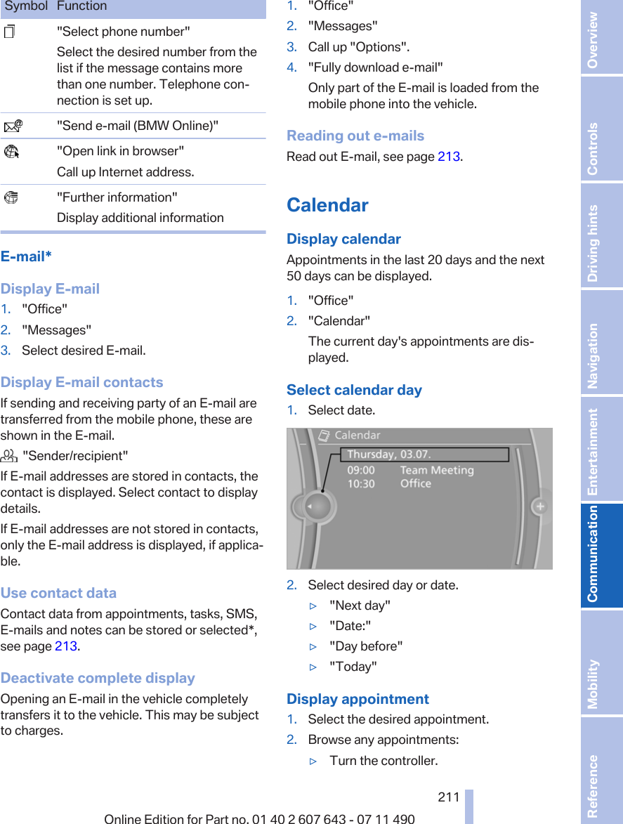 Symbol Function  &quot;Select phone number&quot;Select the desired number from thelist if the message contains morethan one number. Telephone con‐nection is set up.  &quot;Send e-mail (BMW Online)&quot;  &quot;Open link in browser&quot;Call up Internet address.  &quot;Further information&quot;Display additional informationE-mail*Display E-mail1. &quot;Office&quot;2. &quot;Messages&quot;3. Select desired E-mail.Display E-mail contactsIf sending and receiving party of an E-mail aretransferred from the mobile phone, these areshown in the E-mail.  &quot;Sender/recipient&quot;If E-mail addresses are stored in contacts, thecontact is displayed. Select contact to displaydetails.If E-mail addresses are not stored in contacts,only the E-mail address is displayed, if applica‐ble.Use contact dataContact data from appointments, tasks, SMS,E‑mails and notes can be stored or selected*,see page 213.Deactivate complete displayOpening an E-mail in the vehicle completelytransfers it to the vehicle. This may be subjectto charges.1. &quot;Office&quot;2. &quot;Messages&quot;3. Call up &quot;Options&quot;.4. &quot;Fully download e-mail&quot;Only part of the E-mail is loaded from themobile phone into the vehicle.Reading out e-mailsRead out E-mail, see page 213.CalendarDisplay calendarAppointments in the last 20 days and the next50 days can be displayed.1. &quot;Office&quot;2. &quot;Calendar&quot;The current day&apos;s appointments are dis‐played.Select calendar day1. Select date.2. Select desired day or date.▷&quot;Next day&quot;▷&quot;Date:&quot;▷&quot;Day before&quot;▷&quot;Today&quot;Display appointment1. Select the desired appointment.2. Browse any appointments:▷Turn the controller.Seite 211211Online Edition for Part no. 01 40 2 607 643 - 07 11 490 Reference Mobility Communication Entertainment Navigation Driving hints Controls Overview  