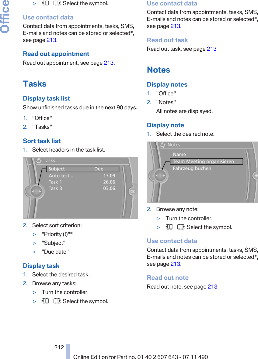 ▷       Select the symbol.Use contact dataContact data from appointments, tasks, SMS,E‑mails and notes can be stored or selected*,see page 213.Read out appointmentRead out appointment, see page 213.TasksDisplay task listShow unfinished tasks due in the next 90 days.1. &quot;Office&quot;2. &quot;Tasks&quot;Sort task list1. Select headers in the task list.2. Select sort criterion:▷&quot;Priority (!)&quot;*▷&quot;Subject&quot;▷&quot;Due date&quot;Display task1. Select the desired task.2. Browse any tasks:▷Turn the controller.▷       Select the symbol.Use contact dataContact data from appointments, tasks, SMS,E‑mails and notes can be stored or selected*,see page 213.Read out taskRead out task, see page 213NotesDisplay notes1. &quot;Office&quot;2. &quot;Notes&quot;All notes are displayed.Display note1. Select the desired note.2. Browse any note:▷Turn the controller.▷       Select the symbol.Use contact dataContact data from appointments, tasks, SMS,E‑mails and notes can be stored or selected*,see page 213.Read out noteRead out note, see page 213Seite 212212Online Edition for Part no. 01 40 2 607 643 - 07 11 490Office