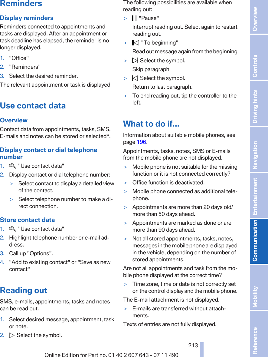 RemindersDisplay remindersReminders connected to appointments andtasks are displayed. After an appointment ortask deadline has elapsed, the reminder is nolonger displayed.1. &quot;Office&quot;2. &quot;Reminders&quot;3. Select the desired reminder.The relevant appointment or task is displayed.Use contact dataOverviewContact data from appointments, tasks, SMS,E‑mails and notes can be stored or selected*.Display contact or dial telephonenumber1.   &quot;Use contact data&quot;2. Display contact or dial telephone number:▷Select contact to display a detailed viewof the contact.▷Select telephone number to make a di‐rect connection.Store contact data1.   &quot;Use contact data&quot;2. Highlight telephone number or e-mail ad‐dress.3. Call up &quot;Options&quot;.4. &quot;Add to existing contact&quot; or &quot;Save as newcontact&quot;Reading outSMS, e-mails, appointments, tasks and notescan be read out.1. Select desired message, appointment, taskor note.2.   Select the symbol.The following possibilities are available whenreading out:▷  &quot;Pause&quot;Interrupt reading out. Select again to restartreading out.▷  &quot;To beginning&quot;Read out message again from the beginning▷  Select the symbol.Skip paragraph.▷  Select the symbol.Return to last paragraph.▷To end reading out, tip the controller to theleft.What to do if...Information about suitable mobile phones, seepage 196.Appointments, tasks, notes, SMS or E-mailsfrom the mobile phone are not displayed.▷Mobile phone is not suitable for the missingfunction or it is not connected correctly?▷Office function is deactivated.▷Mobile phone connected as additional tele‐phone.▷Appointments are more than 20 days old/more than 50 days ahead.▷Appointments are marked as done or aremore than 90 days ahead.▷Not all stored appointments, tasks, notes,messages in the mobile phone are displayedin the vehicle, depending on the number ofstored appointments.Are not all appointments and task from the mo‐bile phone displayed at the correct time?▷Time zone, time or date is not correctly seton the control display and the mobile phone.The E-mail attachment is not displayed.▷E-mails are transferred without attach‐ments.Texts of entries are not fully displayed.Seite 213213Online Edition for Part no. 01 40 2 607 643 - 07 11 490 Reference Mobility Communication Entertainment Navigation Driving hints Controls Overview  