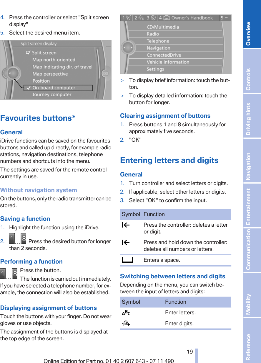 4. Press the controller or select &quot;Split screendisplay&quot;5. Select the desired menu item.Favourites buttons*GeneraliDrive functions can be saved on the favouritesbuttons and called up directly, for example radiostations, navigation destinations, telephonenumbers and shortcuts into the menu.The settings are saved for the remote controlcurrently in use.Without navigation systemOn the buttons, only the radio transmitter can bestored.Saving a function1. Highlight the function using the iDrive.2.   Press the desired button for longerthan 2 seconds.Performing a functionPress the button.The function is carried out immediately.If you have selected a telephone number, for ex‐ample, the connection will also be established.Displaying assignment of buttonsTouch the buttons with your finger. Do not weargloves or use objects.The assignment of the buttons is displayed atthe top edge of the screen.▷To display brief information: touch the but‐ton.▷To display detailed information: touch thebutton for longer.Clearing assignment of buttons1. Press buttons 1 and 8 simultaneously forapproximately five seconds.2. &quot;OK&quot;Entering letters and digitsGeneral1. Turn controller and select letters or digits.2. If applicable, select other letters or digits.3. Select &quot;OK&quot; to confirm the input.Symbol Function  Press the controller: deletes a letteror digit.  Press and hold down the controller:deletes all numbers or letters.  Enters a space.Switching between letters and digitsDepending on the menu, you can switch be‐tween the input of letters and digits:Symbol Function  Enter letters.  Enter digits.Seite 1919Online Edition for Part no. 01 40 2 607 643 - 07 11 490 Reference Mobility Communication Entertainment Navigation Driving hints Controls Overview  