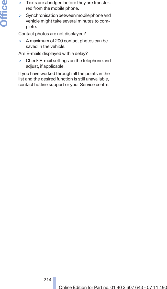 ▷Texts are abridged before they are transfer‐red from the mobile phone.▷Synchronisation between mobile phone andvehicle might take several minutes to com‐plete.Contact photos are not displayed?▷A maximum of 200 contact photos can besaved in the vehicle.Are E-mails displayed with a delay?▷Check E-mail settings on the telephone andadjust, if applicable.If you have worked through all the points in thelist and the desired function is still unavailable,contact hotline support or your Service centre.Seite 214214Online Edition for Part no. 01 40 2 607 643 - 07 11 490Office