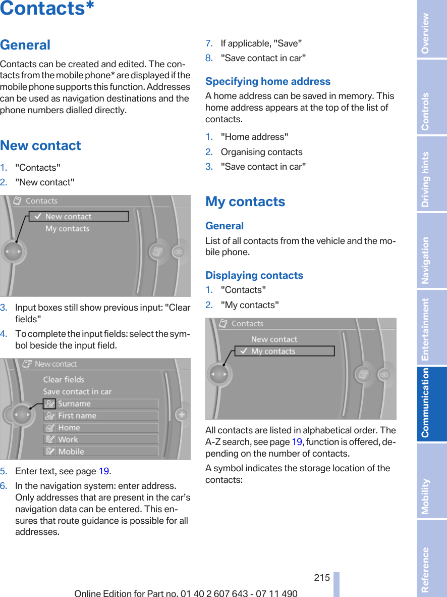 Contacts*GeneralContacts can be created and edited. The con‐tacts from the mobile phone* are displayed if themobile phone supports this function. Addressescan be used as navigation destinations and thephone numbers dialled directly.New contact1. &quot;Contacts&quot;2. &quot;New contact&quot;3. Input boxes still show previous input: &quot;Clearfields&quot;4. To complete the input fields: select the sym‐bol beside the input field.5. Enter text, see page 19.6. In the navigation system: enter address.Only addresses that are present in the car’snavigation data can be entered. This en‐sures that route guidance is possible for alladdresses.7. If applicable, &quot;Save&quot;8. &quot;Save contact in car&quot;Specifying home addressA home address can be saved in memory. Thishome address appears at the top of the list ofcontacts.1. &quot;Home address&quot;2. Organising contacts3. &quot;Save contact in car&quot;My contactsGeneralList of all contacts from the vehicle and the mo‐bile phone.Displaying contacts1. &quot;Contacts&quot;2. &quot;My contacts&quot;All contacts are listed in alphabetical order. TheA-Z search, see page 19, function is offered, de‐pending on the number of contacts.A symbol indicates the storage location of thecontacts:Seite 215215Online Edition for Part no. 01 40 2 607 643 - 07 11 490 Reference Mobility Communication Entertainment Navigation Driving hints Controls Overview  