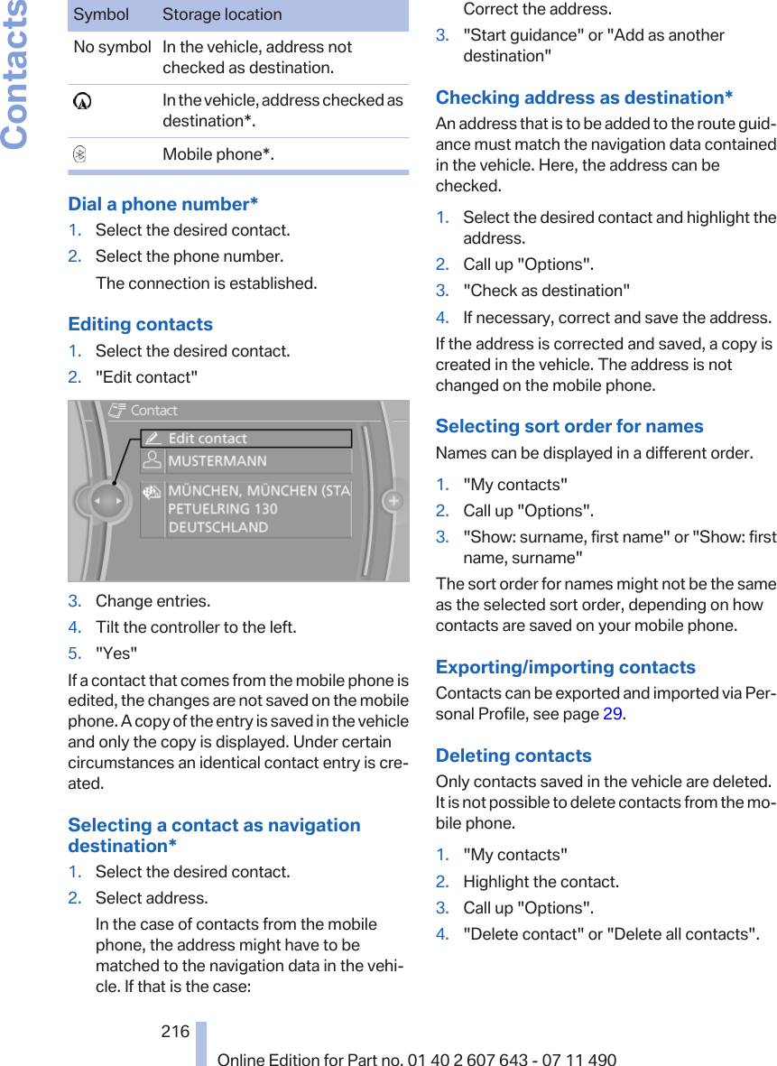 Symbol Storage locationNo symbol In the vehicle, address notchecked as destination.  In the vehicle, address checked asdestination*.  Mobile phone*.Dial a phone number*1. Select the desired contact.2. Select the phone number.The connection is established.Editing contacts1. Select the desired contact.2. &quot;Edit contact&quot;3. Change entries.4. Tilt the controller to the left.5. &quot;Yes&quot;If a contact that comes from the mobile phone isedited, the changes are not saved on the mobilephone. A copy of the entry is saved in the vehicleand only the copy is displayed. Under certaincircumstances an identical contact entry is cre‐ated.Selecting a contact as navigationdestination*1. Select the desired contact.2. Select address.In the case of contacts from the mobilephone, the address might have to bematched to the navigation data in the vehi‐cle. If that is the case:Correct the address.3. &quot;Start guidance&quot; or &quot;Add as anotherdestination&quot;Checking address as destination*An address that is to be added to the route guid‐ance must match the navigation data containedin the vehicle. Here, the address can bechecked.1. Select the desired contact and highlight theaddress.2. Call up &quot;Options&quot;.3. &quot;Check as destination&quot;4. If necessary, correct and save the address.If the address is corrected and saved, a copy iscreated in the vehicle. The address is notchanged on the mobile phone.Selecting sort order for namesNames can be displayed in a different order.1. &quot;My contacts&quot;2. Call up &quot;Options&quot;.3. &quot;Show: surname, first name&quot; or &quot;Show: firstname, surname&quot;The sort order for names might not be the sameas the selected sort order, depending on howcontacts are saved on your mobile phone.Exporting/importing contactsContacts can be exported and imported via Per‐sonal Profile, see page 29.Deleting contactsOnly contacts saved in the vehicle are deleted.It is not possible to delete contacts from the mo‐bile phone.1. &quot;My contacts&quot;2. Highlight the contact.3. Call up &quot;Options&quot;.4. &quot;Delete contact&quot; or &quot;Delete all contacts&quot;.Seite 216216Online Edition for Part no. 01 40 2 607 643 - 07 11 490Contacts