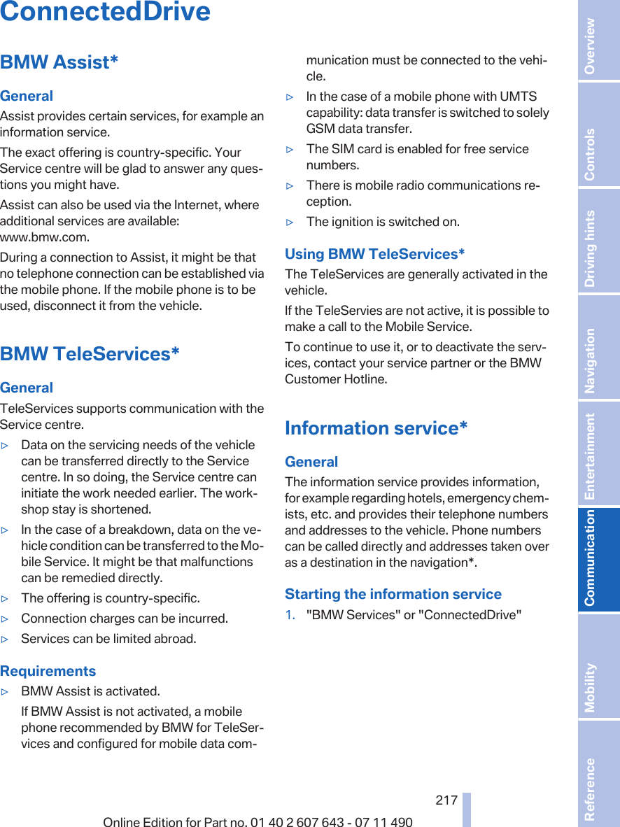 ConnectedDriveBMW Assist*GeneralAssist provides certain services, for example aninformation service.The exact offering is country-specific. YourService centre will be glad to answer any ques‐tions you might have.Assist can also be used via the Internet, whereadditional services are available:www.bmw.com.During a connection to Assist, it might be thatno telephone connection can be established viathe mobile phone. If the mobile phone is to beused, disconnect it from the vehicle.BMW TeleServices*GeneralTeleServices supports communication with theService centre.▷Data on the servicing needs of the vehiclecan be transferred directly to the Servicecentre. In so doing, the Service centre caninitiate the work needed earlier. The work‐shop stay is shortened.▷In the case of a breakdown, data on the ve‐hicle condition can be transferred to the Mo‐bile Service. It might be that malfunctionscan be remedied directly.▷The offering is country-specific.▷Connection charges can be incurred.▷Services can be limited abroad.Requirements▷BMW Assist is activated.If BMW Assist is not activated, a mobilephone recommended by BMW for TeleSer‐vices and configured for mobile data com‐munication must be connected to the vehi‐cle.▷In the case of a mobile phone with UMTScapability: data transfer is switched to solelyGSM data transfer.▷The SIM card is enabled for free servicenumbers.▷There is mobile radio communications re‐ception.▷The ignition is switched on.Using BMW TeleServices*The TeleServices are generally activated in thevehicle.If the TeleServies are not active, it is possible tomake a call to the Mobile Service.To continue to use it, or to deactivate the serv‐ices, contact your service partner or the BMWCustomer Hotline.Information service*GeneralThe information service provides information,for example regarding hotels, emergency chem‐ists, etc. and provides their telephone numbersand addresses to the vehicle. Phone numberscan be called directly and addresses taken overas a destination in the navigation*.Starting the information service1. &quot;BMW Services&quot; or &quot;ConnectedDrive&quot;Seite 217217Online Edition for Part no. 01 40 2 607 643 - 07 11 490 Reference Mobility Communication Entertainment Navigation Driving hints Controls Overview  