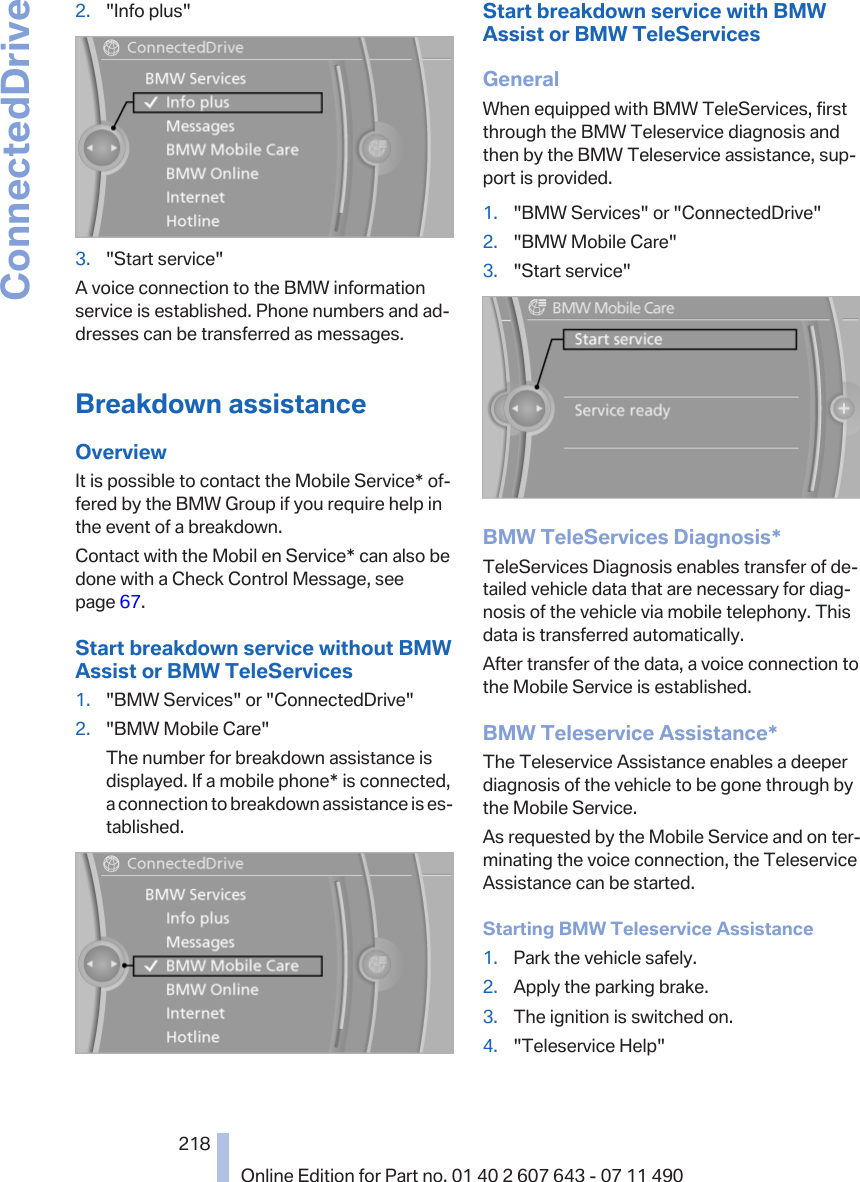 2. &quot;Info plus&quot;3. &quot;Start service&quot;A voice connection to the BMW informationservice is established. Phone numbers and ad‐dresses can be transferred as messages.Breakdown assistanceOverviewIt is possible to contact the Mobile Service* of‐fered by the BMW Group if you require help inthe event of a breakdown.Contact with the Mobil en Service* can also bedone with a Check Control Message, seepage 67.Start breakdown service without BMWAssist or BMW TeleServices1. &quot;BMW Services&quot; or &quot;ConnectedDrive&quot;2. &quot;BMW Mobile Care&quot;The number for breakdown assistance isdisplayed. If a mobile phone* is connected,a connection to breakdown assistance is es‐tablished.Start breakdown service with BMWAssist or BMW TeleServicesGeneralWhen equipped with BMW TeleServices, firstthrough the BMW Teleservice diagnosis andthen by the BMW Teleservice assistance, sup‐port is provided.1. &quot;BMW Services&quot; or &quot;ConnectedDrive&quot;2. &quot;BMW Mobile Care&quot;3. &quot;Start service&quot;BMW TeleServices Diagnosis*TeleServices Diagnosis enables transfer of de‐tailed vehicle data that are necessary for diag‐nosis of the vehicle via mobile telephony. Thisdata is transferred automatically.After transfer of the data, a voice connection tothe Mobile Service is established.BMW Teleservice Assistance*The Teleservice Assistance enables a deeperdiagnosis of the vehicle to be gone through bythe Mobile Service.As requested by the Mobile Service and on ter‐minating the voice connection, the TeleserviceAssistance can be started.Starting BMW Teleservice Assistance1. Park the vehicle safely.2. Apply the parking brake.3. The ignition is switched on.4. &quot;Teleservice Help&quot;Seite 218218Online Edition for Part no. 01 40 2 607 643 - 07 11 490ConnectedDrive