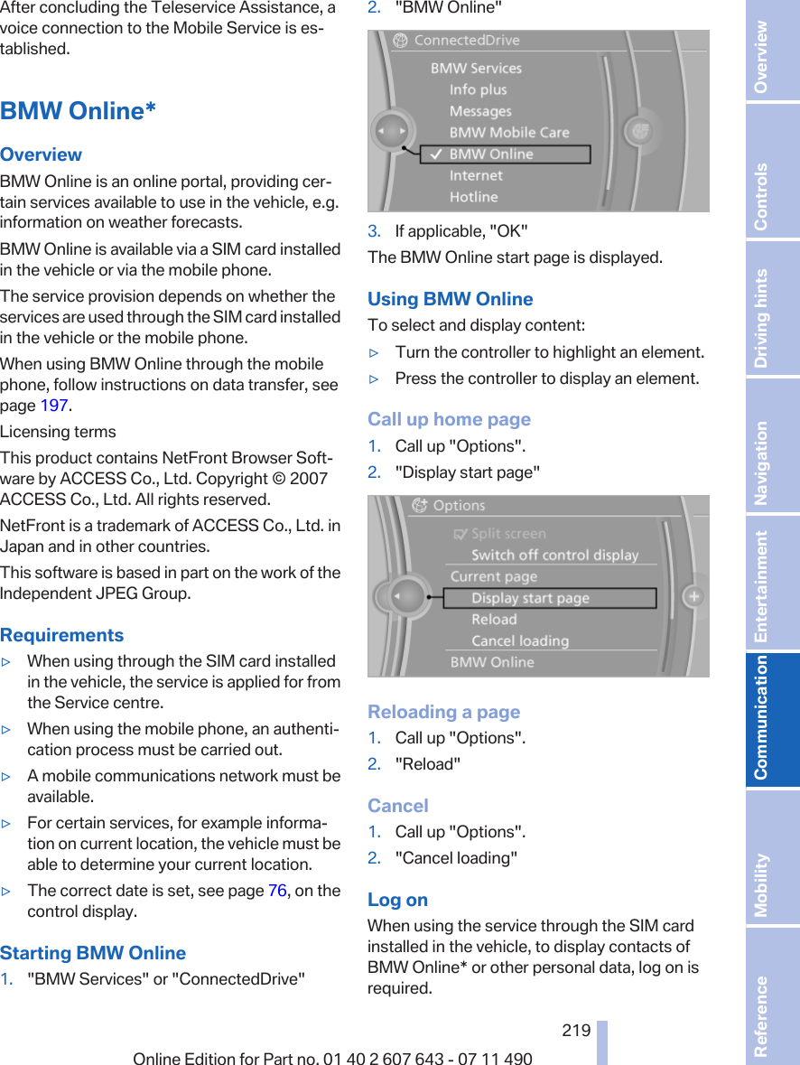 After concluding the Teleservice Assistance, avoice connection to the Mobile Service is es‐tablished.BMW Online*OverviewBMW Online is an online portal, providing cer‐tain services available to use in the vehicle, e.g.information on weather forecasts.BMW Online is available via a SIM card installedin the vehicle or via the mobile phone.The service provision depends on whether theservices are used through the SIM card installedin the vehicle or the mobile phone.When using BMW Online through the mobilephone, follow instructions on data transfer, seepage 197.Licensing termsThis product contains NetFront Browser Soft‐ware by ACCESS Co., Ltd. Copyright © 2007ACCESS Co., Ltd. All rights reserved.NetFront is a trademark of ACCESS Co., Ltd. inJapan and in other countries.This software is based in part on the work of theIndependent JPEG Group.Requirements▷When using through the SIM card installedin the vehicle, the service is applied for fromthe Service centre.▷When using the mobile phone, an authenti‐cation process must be carried out.▷A mobile communications network must beavailable.▷For certain services, for example informa‐tion on current location, the vehicle must beable to determine your current location.▷The correct date is set, see page 76, on thecontrol display.Starting BMW Online1. &quot;BMW Services&quot; or &quot;ConnectedDrive&quot;2. &quot;BMW Online&quot;3. If applicable, &quot;OK&quot;The BMW Online start page is displayed.Using BMW OnlineTo select and display content:▷Turn the controller to highlight an element.▷Press the controller to display an element.Call up home page1. Call up &quot;Options&quot;.2. &quot;Display start page&quot;Reloading a page1. Call up &quot;Options&quot;.2. &quot;Reload&quot;Cancel1. Call up &quot;Options&quot;.2. &quot;Cancel loading&quot;Log onWhen using the service through the SIM cardinstalled in the vehicle, to display contacts ofBMW Online* or other personal data, log on isrequired.Seite 219219Online Edition for Part no. 01 40 2 607 643 - 07 11 490 Reference Mobility Communication Entertainment Navigation Driving hints Controls Overview  