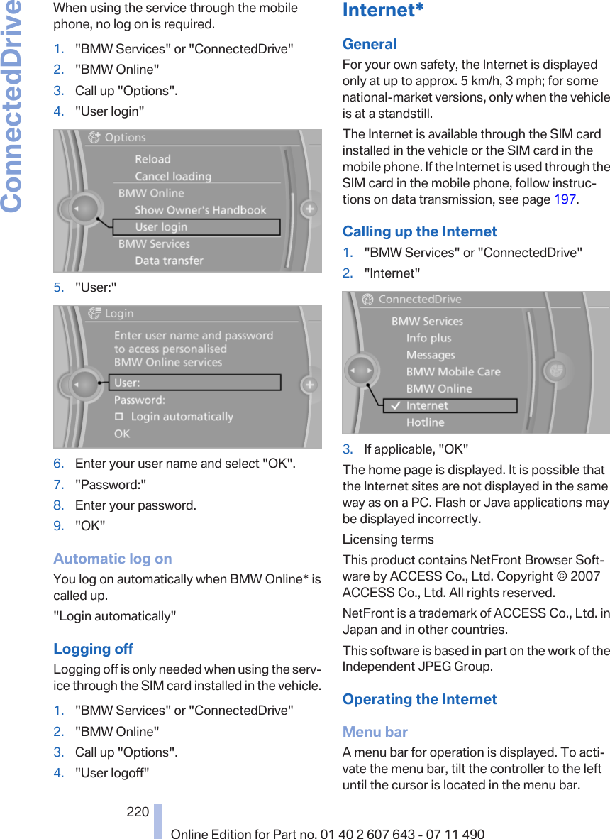 When using the service through the mobilephone, no log on is required.1. &quot;BMW Services&quot; or &quot;ConnectedDrive&quot;2. &quot;BMW Online&quot;3. Call up &quot;Options&quot;.4. &quot;User login&quot;5. &quot;User:&quot;6. Enter your user name and select &quot;OK&quot;.7. &quot;Password:&quot;8. Enter your password.9. &quot;OK&quot;Automatic log onYou log on automatically when BMW Online* iscalled up.&quot;Login automatically&quot;Logging offLogging off is only needed when using the serv‐ice through the SIM card installed in the vehicle.1. &quot;BMW Services&quot; or &quot;ConnectedDrive&quot;2. &quot;BMW Online&quot;3. Call up &quot;Options&quot;.4. &quot;User logoff&quot;Internet*GeneralFor your own safety, the Internet is displayedonly at up to approx. 5 km/h, 3 mph; for somenational-market versions, only when the vehicleis at a standstill.The Internet is available through the SIM cardinstalled in the vehicle or the SIM card in themobile phone. If the Internet is used through theSIM card in the mobile phone, follow instruc‐tions on data transmission, see page 197.Calling up the Internet1. &quot;BMW Services&quot; or &quot;ConnectedDrive&quot;2. &quot;Internet&quot;3. If applicable, &quot;OK&quot;The home page is displayed. It is possible thatthe Internet sites are not displayed in the sameway as on a PC. Flash or Java applications maybe displayed incorrectly.Licensing termsThis product contains NetFront Browser Soft‐ware by ACCESS Co., Ltd. Copyright © 2007ACCESS Co., Ltd. All rights reserved.NetFront is a trademark of ACCESS Co., Ltd. inJapan and in other countries.This software is based in part on the work of theIndependent JPEG Group.Operating the InternetMenu barA menu bar for operation is displayed. To acti‐vate the menu bar, tilt the controller to the leftuntil the cursor is located in the menu bar.Seite 220220Online Edition for Part no. 01 40 2 607 643 - 07 11 490ConnectedDrive