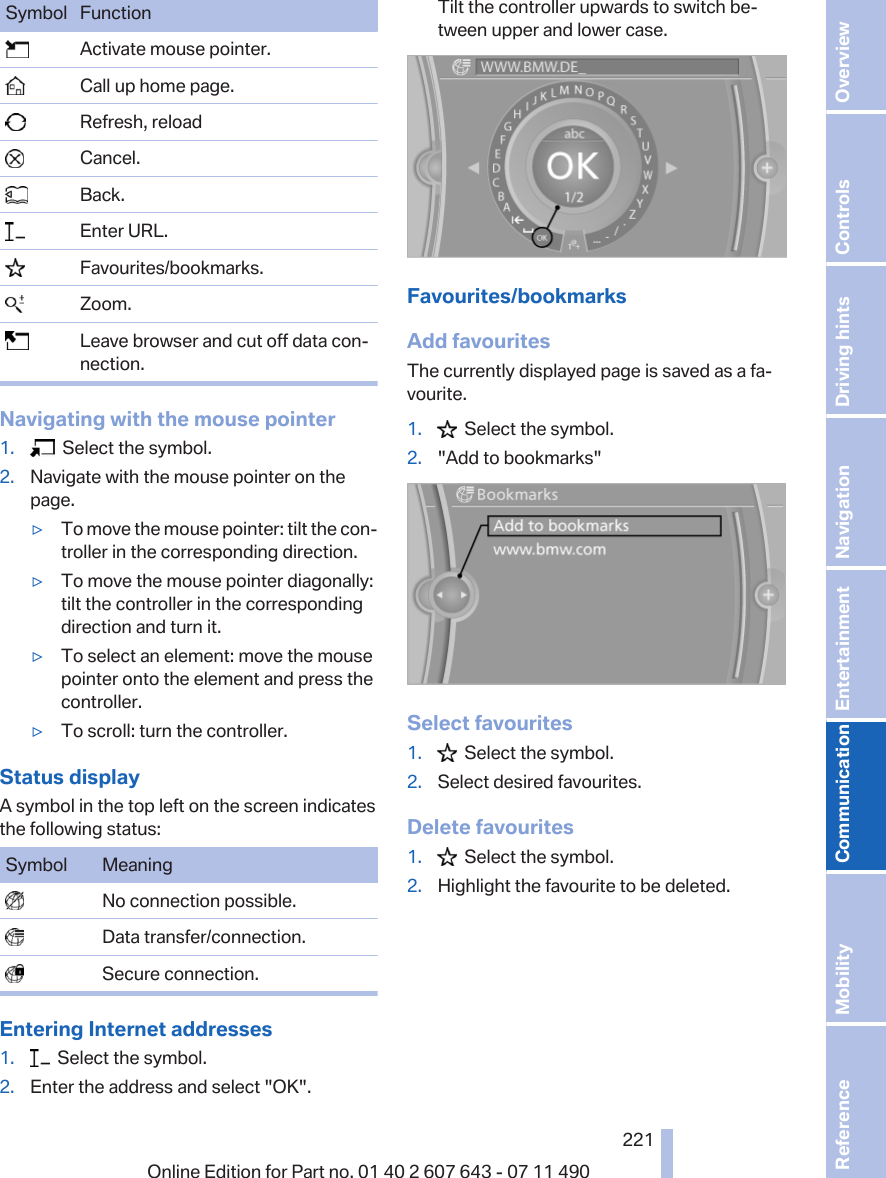 Symbol Function  Activate mouse pointer.  Call up home page.  Refresh, reload  Cancel.  Back.  Enter URL.  Favourites/bookmarks.  Zoom.  Leave browser and cut off data con‐nection.Navigating with the mouse pointer1.   Select the symbol.2. Navigate with the mouse pointer on thepage.▷To move the mouse pointer: tilt the con‐troller in the corresponding direction.▷To move the mouse pointer diagonally:tilt the controller in the correspondingdirection and turn it.▷To select an element: move the mousepointer onto the element and press thecontroller.▷To scroll: turn the controller.Status displayA symbol in the top left on the screen indicatesthe following status:Symbol Meaning  No connection possible.  Data transfer/connection.  Secure connection.Entering Internet addresses1.   Select the symbol.2. Enter the address and select &quot;OK&quot;.Tilt the controller upwards to switch be‐tween upper and lower case.Favourites/bookmarksAdd favouritesThe currently displayed page is saved as a fa‐vourite.1.   Select the symbol.2. &quot;Add to bookmarks&quot;Select favourites1.   Select the symbol.2. Select desired favourites.Delete favourites1.   Select the symbol.2. Highlight the favourite to be deleted.Seite 221221Online Edition for Part no. 01 40 2 607 643 - 07 11 490 Reference Mobility Communication Entertainment Navigation Driving hints Controls Overview  