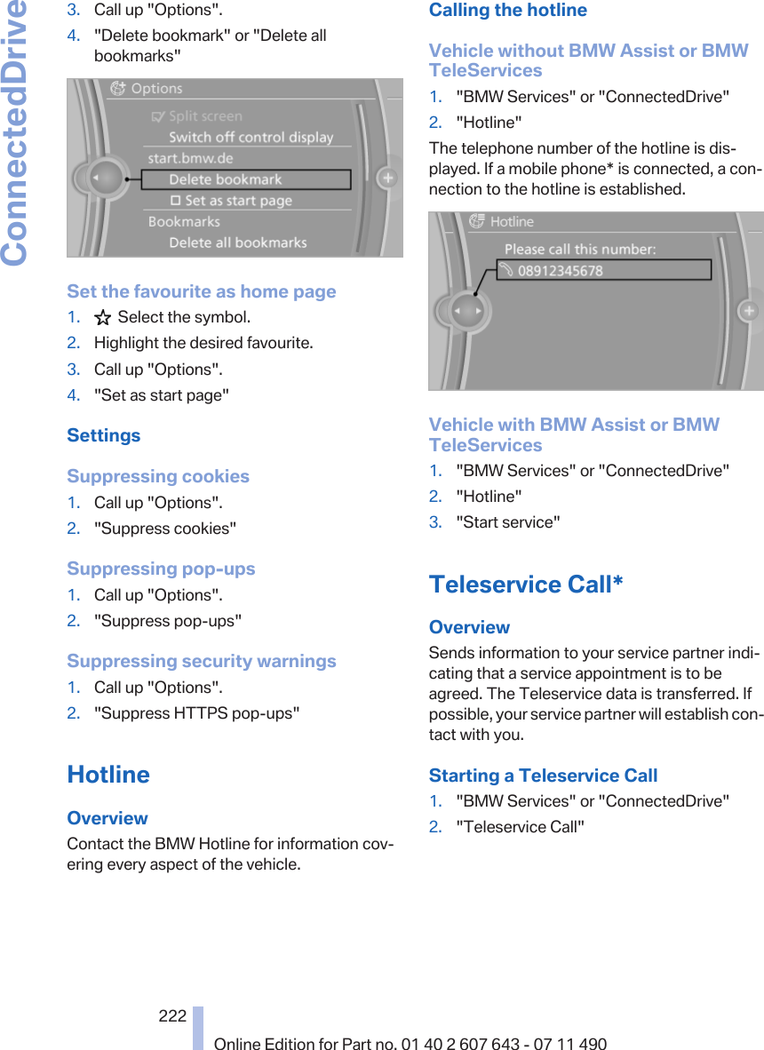 3. Call up &quot;Options&quot;.4. &quot;Delete bookmark&quot; or &quot;Delete allbookmarks&quot;Set the favourite as home page1.   Select the symbol.2. Highlight the desired favourite.3. Call up &quot;Options&quot;.4. &quot;Set as start page&quot;SettingsSuppressing cookies1. Call up &quot;Options&quot;.2. &quot;Suppress cookies&quot;Suppressing pop-ups1. Call up &quot;Options&quot;.2. &quot;Suppress pop-ups&quot;Suppressing security warnings1. Call up &quot;Options&quot;.2. &quot;Suppress HTTPS pop-ups&quot;HotlineOverviewContact the BMW Hotline for information cov‐ering every aspect of the vehicle.Calling the hotlineVehicle without BMW Assist or BMWTeleServices1. &quot;BMW Services&quot; or &quot;ConnectedDrive&quot;2. &quot;Hotline&quot;The telephone number of the hotline is dis‐played. If a mobile phone* is connected, a con‐nection to the hotline is established.Vehicle with BMW Assist or BMWTeleServices1. &quot;BMW Services&quot; or &quot;ConnectedDrive&quot;2. &quot;Hotline&quot;3. &quot;Start service&quot;Teleservice Call*OverviewSends information to your service partner indi‐cating that a service appointment is to beagreed. The Teleservice data is transferred. Ifpossible, your service partner will establish con‐tact with you.Starting a Teleservice Call1. &quot;BMW Services&quot; or &quot;ConnectedDrive&quot;2. &quot;Teleservice Call&quot;Seite 222222Online Edition for Part no. 01 40 2 607 643 - 07 11 490ConnectedDrive