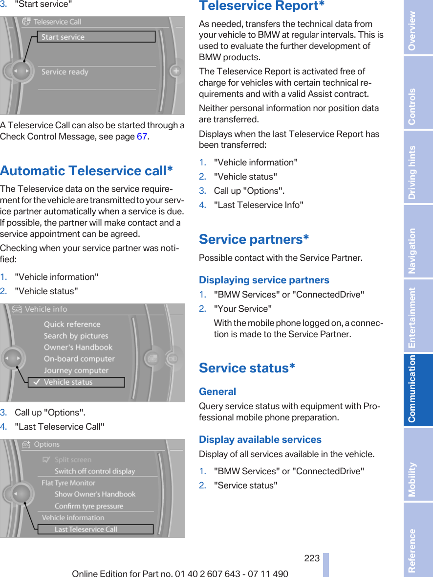 3. &quot;Start service&quot;A Teleservice Call can also be started through aCheck Control Message, see page 67.Automatic Teleservice call*The Teleservice data on the service require‐ment for the vehicle are transmitted to your serv‐ice partner automatically when a service is due.If possible, the partner will make contact and aservice appointment can be agreed.Checking when your service partner was noti‐fied:1. &quot;Vehicle information&quot;2. &quot;Vehicle status&quot;3. Call up &quot;Options&quot;.4. &quot;Last Teleservice Call&quot;Teleservice Report*As needed, transfers the technical data fromyour vehicle to BMW at regular intervals. This isused to evaluate the further development ofBMW products.The Teleservice Report is activated free ofcharge for vehicles with certain technical re‐quirements and with a valid Assist contract.Neither personal information nor position dataare transferred.Displays when the last Teleservice Report hasbeen transferred:1. &quot;Vehicle information&quot;2. &quot;Vehicle status&quot;3. Call up &quot;Options&quot;.4. &quot;Last Teleservice Info&quot;Service partners*Possible contact with the Service Partner.Displaying service partners1. &quot;BMW Services&quot; or &quot;ConnectedDrive&quot;2. &quot;Your Service&quot;With the mobile phone logged on, a connec‐tion is made to the Service Partner.Service status*GeneralQuery service status with equipment with Pro‐fessional mobile phone preparation.Display available servicesDisplay of all services available in the vehicle.1. &quot;BMW Services&quot; or &quot;ConnectedDrive&quot;2. &quot;Service status&quot;Seite 223223Online Edition for Part no. 01 40 2 607 643 - 07 11 490 Reference Mobility Communication Entertainment Navigation Driving hints Controls Overview  