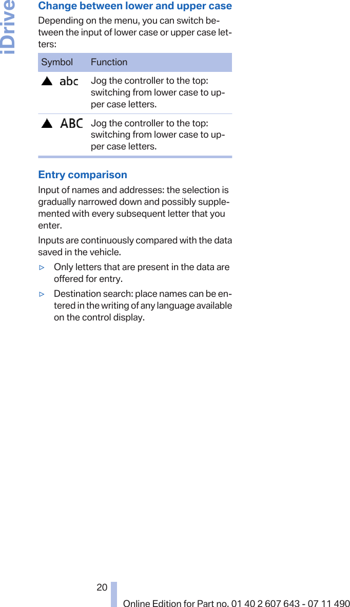 Change between lower and upper caseDepending on the menu, you can switch be‐tween the input of lower case or upper case let‐ters:Symbol Function       Jog the controller to the top:switching from lower case to up‐per case letters.       Jog the controller to the top:switching from lower case to up‐per case letters.Entry comparisonInput of names and addresses: the selection isgradually narrowed down and possibly supple‐mented with every subsequent letter that youenter.Inputs are continuously compared with the datasaved in the vehicle.▷Only letters that are present in the data areoffered for entry.▷Destination search: place names can be en‐tered in the writing of any language availableon the control display.Seite 2020Online Edition for Part no. 01 40 2 607 643 - 07 11 490iDrive