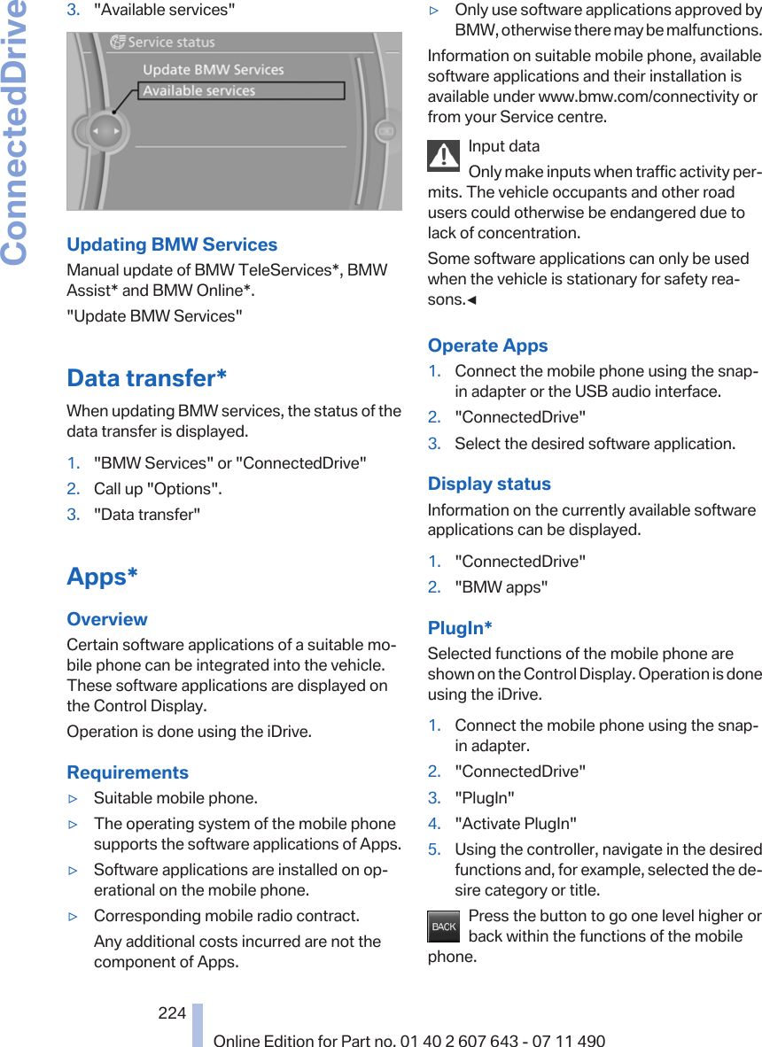 3. &quot;Available services&quot;Updating BMW ServicesManual update of BMW TeleServices*, BMWAssist* and BMW Online*.&quot;Update BMW Services&quot;Data transfer*When updating BMW services, the status of thedata transfer is displayed.1. &quot;BMW Services&quot; or &quot;ConnectedDrive&quot;2. Call up &quot;Options&quot;.3. &quot;Data transfer&quot;Apps*OverviewCertain software applications of a suitable mo‐bile phone can be integrated into the vehicle.These software applications are displayed onthe Control Display.Operation is done using the iDrive.Requirements▷Suitable mobile phone.▷The operating system of the mobile phonesupports the software applications of Apps.▷Software applications are installed on op‐erational on the mobile phone.▷Corresponding mobile radio contract.Any additional costs incurred are not thecomponent of Apps.▷Only use software applications approved byBMW, otherwise there may be malfunctions.Information on suitable mobile phone, availablesoftware applications and their installation isavailable under www.bmw.com/connectivity orfrom your Service centre.Input dataOnly make inputs when traffic activity per‐mits. The vehicle occupants and other roadusers could otherwise be endangered due tolack of concentration.Some software applications can only be usedwhen the vehicle is stationary for safety rea‐sons.◀Operate Apps1. Connect the mobile phone using the snap-in adapter or the USB audio interface.2. &quot;ConnectedDrive&quot;3. Select the desired software application.Display statusInformation on the currently available softwareapplications can be displayed.1. &quot;ConnectedDrive&quot;2. &quot;BMW apps&quot;PlugIn*Selected functions of the mobile phone areshown on the Control Display. Operation is doneusing the iDrive.1. Connect the mobile phone using the snap-in adapter.2. &quot;ConnectedDrive&quot;3. &quot;PlugIn&quot;4. &quot;Activate PlugIn&quot;5. Using the controller, navigate in the desiredfunctions and, for example, selected the de‐sire category or title.Press the button to go one level higher orback within the functions of the mobilephone.Seite 224224Online Edition for Part no. 01 40 2 607 643 - 07 11 490ConnectedDrive