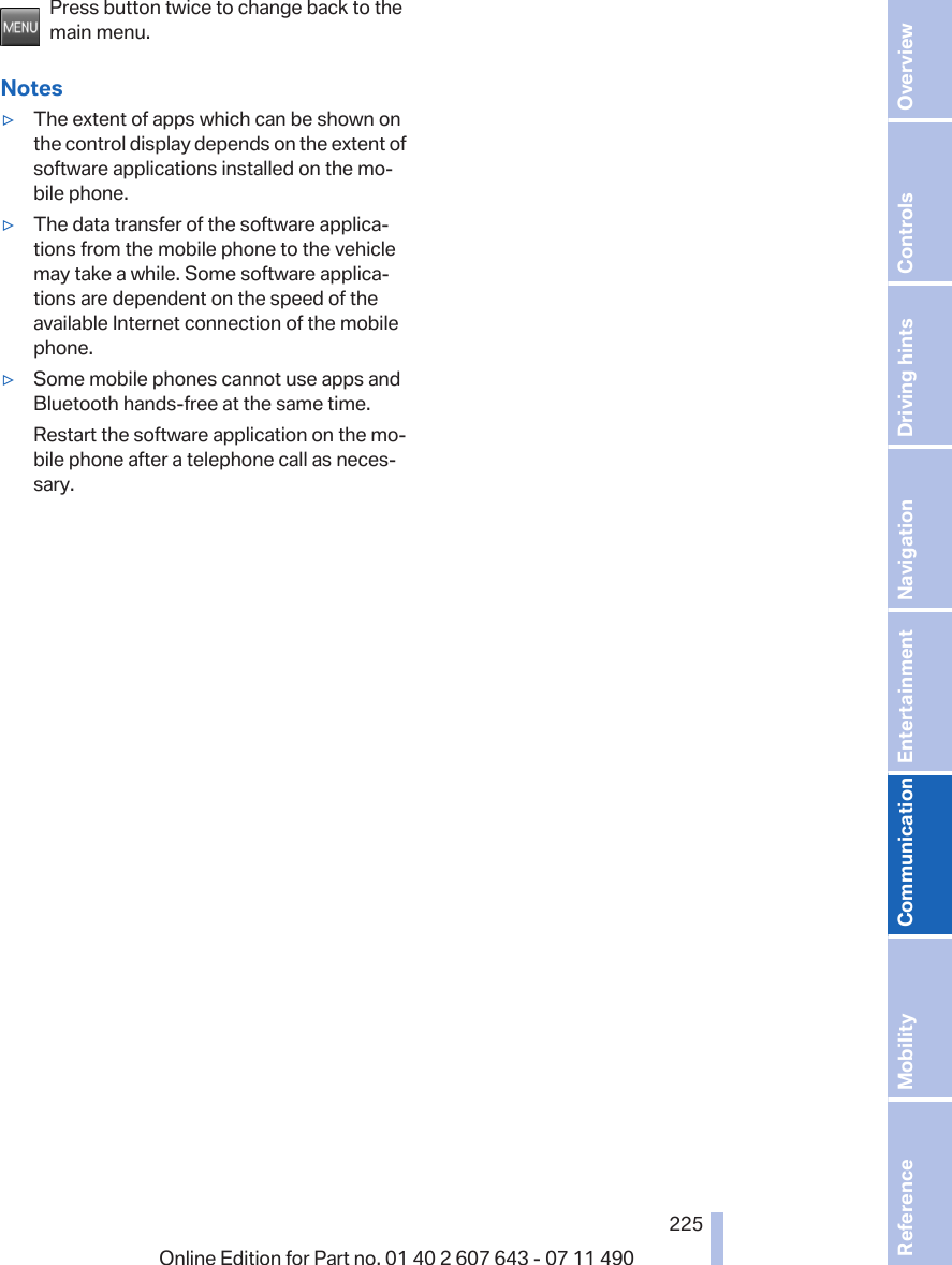 Press button twice to change back to themain menu.Notes▷The extent of apps which can be shown onthe control display depends on the extent ofsoftware applications installed on the mo‐bile phone.▷The data transfer of the software applica‐tions from the mobile phone to the vehiclemay take a while. Some software applica‐tions are dependent on the speed of theavailable Internet connection of the mobilephone.▷Some mobile phones cannot use apps andBluetooth hands-free at the same time.Restart the software application on the mo‐bile phone after a telephone call as neces‐sary.Seite 225225Online Edition for Part no. 01 40 2 607 643 - 07 11 490 Reference Mobility Communication Entertainment Navigation Driving hints Controls Overview  