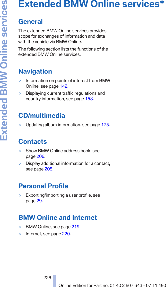 Extended BMW Online services*GeneralThe extended BMW Online services providesscope for exchanges of information and datawith the vehicle via BMW Online.The following section lists the functions of theextended BMW Online services.Navigation▷Information on points of interest from BMWOnline, see page 142.▷Displaying current traffic regulations andcountry information, see page 153.CD/multimedia▷Updating album information, see page 175.Contacts▷Show BMW Online address book, seepage 206.▷Display additional information for a contact,see page 208.Personal Profile▷Exporting/importing a user profile, seepage 29.BMW Online and Internet▷BMW Online, see page 219.▷Internet, see page 220.Seite 226226Online Edition for Part no. 01 40 2 607 643 - 07 11 490Extended BMW Online services