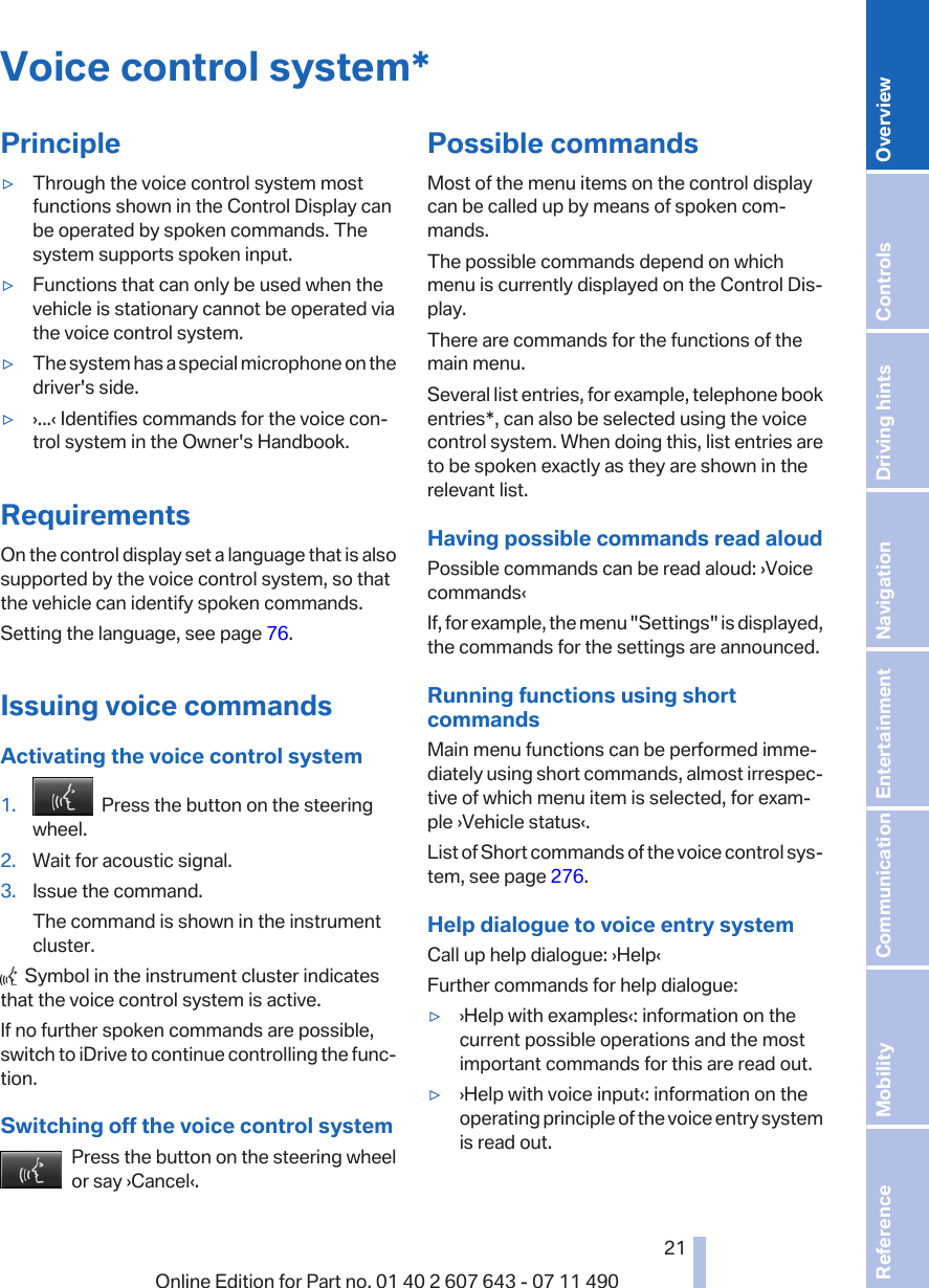 Voice control system*Principle▷Through the voice control system mostfunctions shown in the Control Display canbe operated by spoken commands. Thesystem supports spoken input.▷Functions that can only be used when thevehicle is stationary cannot be operated viathe voice control system.▷The system has a special microphone on thedriver&apos;s side.▷›...‹ Identifies commands for the voice con‐trol system in the Owner&apos;s Handbook.RequirementsOn the control display set a language that is alsosupported by the voice control system, so thatthe vehicle can identify spoken commands.Setting the language, see page 76.Issuing voice commandsActivating the voice control system1.   Press the button on the steeringwheel.2. Wait for acoustic signal.3. Issue the command.The command is shown in the instrumentcluster.  Symbol in the instrument cluster indicatesthat the voice control system is active.If no further spoken commands are possible,switch to iDrive to continue controlling the func‐tion.Switching off the voice control systemPress the button on the steering wheelor say ›Cancel‹.Possible commandsMost of the menu items on the control displaycan be called up by means of spoken com‐mands.The possible commands depend on whichmenu is currently displayed on the Control Dis‐play.There are commands for the functions of themain menu.Several list entries, for example, telephone bookentries*, can also be selected using the voicecontrol system. When doing this, list entries areto be spoken exactly as they are shown in therelevant list.Having possible commands read aloudPossible commands can be read aloud: ›Voicecommands‹If, for example, the menu &quot;Settings&quot; is displayed,the commands for the settings are announced.Running functions using shortcommandsMain menu functions can be performed imme‐diately using short commands, almost irrespec‐tive of which menu item is selected, for exam‐ple ›Vehicle status‹.List of Short commands of the voice control sys‐tem, see page 276.Help dialogue to voice entry systemCall up help dialogue: ›Help‹Further commands for help dialogue:▷›Help with examples‹: information on thecurrent possible operations and the mostimportant commands for this are read out.▷›Help with voice input‹: information on theoperating principle of the voice entry systemis read out.Seite 2121Online Edition for Part no. 01 40 2 607 643 - 07 11 490 Reference Mobility Communication Entertainment Navigation Driving hints Controls Overview  