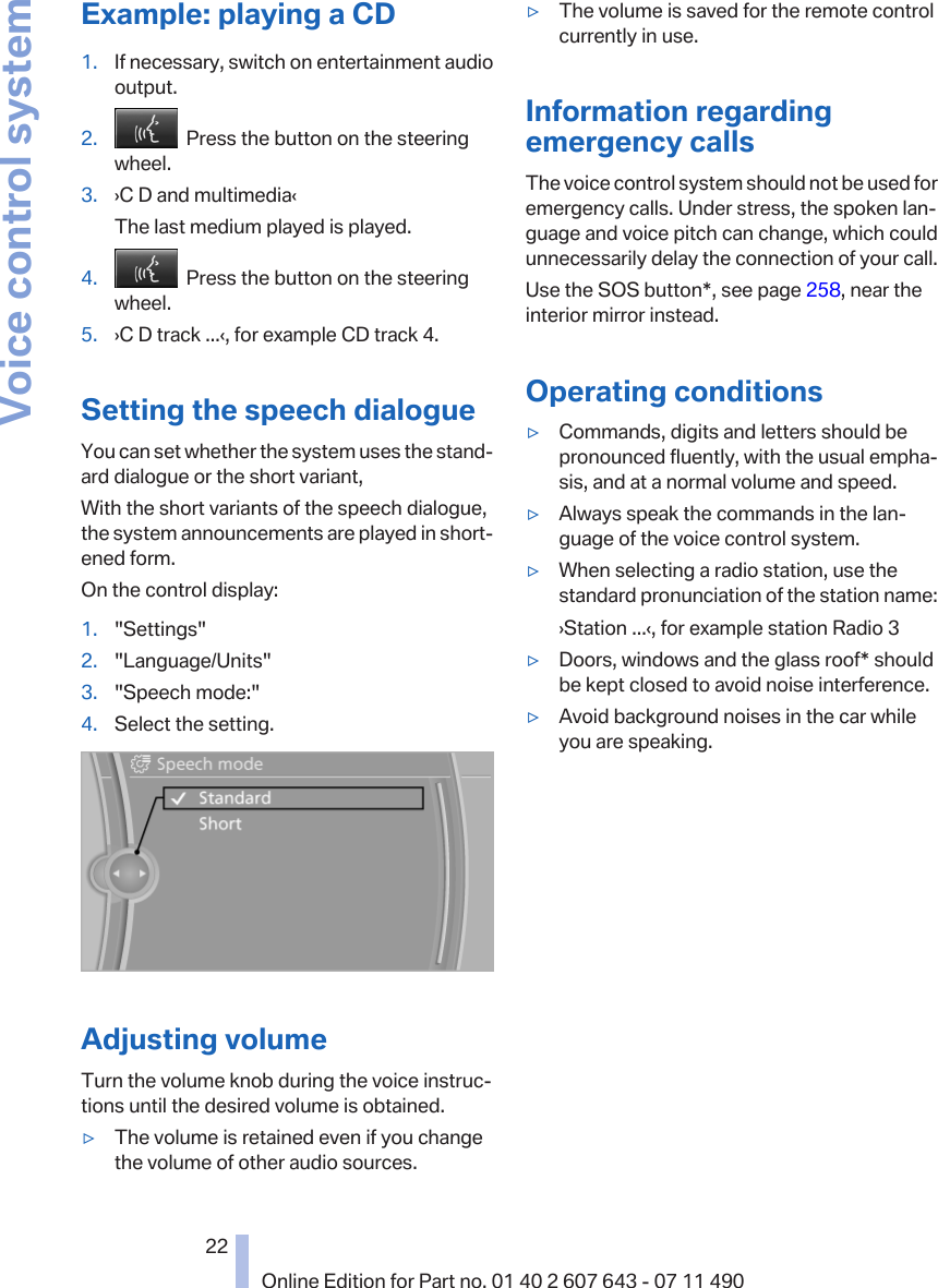 Example: playing a CD1. If necessary, switch on entertainment audiooutput.2.   Press the button on the steeringwheel.3. ›C D and multimedia‹The last medium played is played.4.   Press the button on the steeringwheel.5. ›C D track ...‹, for example CD track 4.Setting the speech dialogueYou can set whether the system uses the stand‐ard dialogue or the short variant,With the short variants of the speech dialogue,the system announcements are played in short‐ened form.On the control display:1. &quot;Settings&quot;2. &quot;Language/Units&quot;3. &quot;Speech mode:&quot;4. Select the setting.Adjusting volumeTurn the volume knob during the voice instruc‐tions until the desired volume is obtained.▷The volume is retained even if you changethe volume of other audio sources.▷The volume is saved for the remote controlcurrently in use.Information regardingemergency callsThe voice control system should not be used foremergency calls. Under stress, the spoken lan‐guage and voice pitch can change, which couldunnecessarily delay the connection of your call.Use the SOS button*, see page 258, near theinterior mirror instead.Operating conditions▷Commands, digits and letters should bepronounced fluently, with the usual empha‐sis, and at a normal volume and speed.▷Always speak the commands in the lan‐guage of the voice control system.▷When selecting a radio station, use thestandard pronunciation of the station name:›Station ...‹, for example station Radio 3▷Doors, windows and the glass roof* shouldbe kept closed to avoid noise interference.▷Avoid background noises in the car whileyou are speaking.Seite 2222Online Edition for Part no. 01 40 2 607 643 - 07 11 490Voice control system