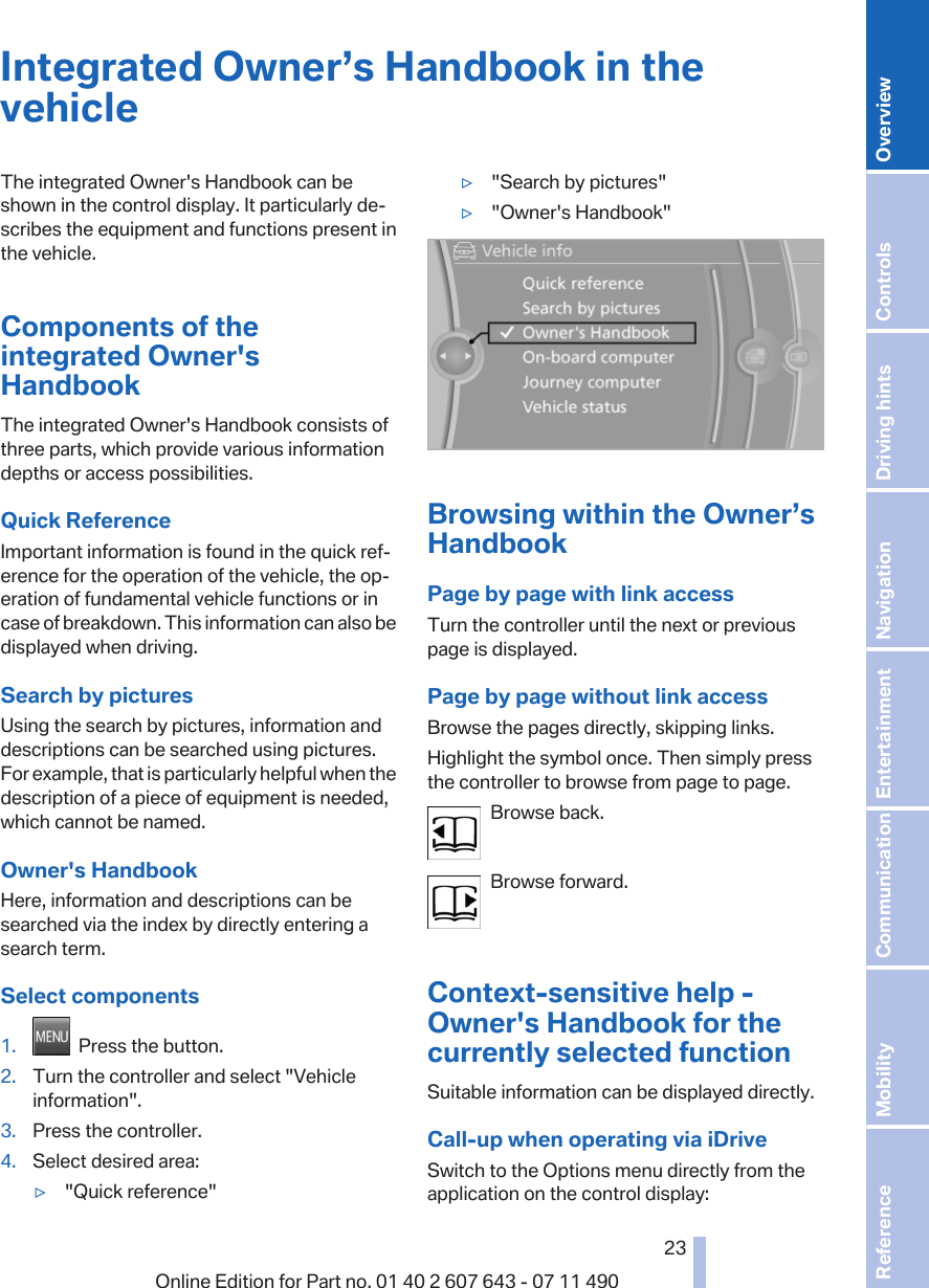 Integrated Owner’s Handbook in thevehicleThe integrated Owner&apos;s Handbook can beshown in the control display. It particularly de‐scribes the equipment and functions present inthe vehicle.Components of theintegrated Owner&apos;sHandbookThe integrated Owner&apos;s Handbook consists ofthree parts, which provide various informationdepths or access possibilities.Quick ReferenceImportant information is found in the quick ref‐erence for the operation of the vehicle, the op‐eration of fundamental vehicle functions or incase of breakdown. This information can also bedisplayed when driving.Search by picturesUsing the search by pictures, information anddescriptions can be searched using pictures.For example, that is particularly helpful when thedescription of a piece of equipment is needed,which cannot be named.Owner&apos;s HandbookHere, information and descriptions can besearched via the index by directly entering asearch term.Select components1.   Press the button.2. Turn the controller and select &quot;Vehicleinformation&quot;.3. Press the controller.4. Select desired area:▷&quot;Quick reference&quot;▷&quot;Search by pictures&quot;▷&quot;Owner&apos;s Handbook&quot;Browsing within the Owner’sHandbookPage by page with link accessTurn the controller until the next or previouspage is displayed.Page by page without link accessBrowse the pages directly, skipping links.Highlight the symbol once. Then simply pressthe controller to browse from page to page.Browse back.Browse forward.Context-sensitive help -Owner&apos;s Handbook for thecurrently selected functionSuitable information can be displayed directly.Call-up when operating via iDriveSwitch to the Options menu directly from theapplication on the control display:Seite 2323Online Edition for Part no. 01 40 2 607 643 - 07 11 490 Reference Mobility Communication Entertainment Navigation Driving hints Controls Overview  