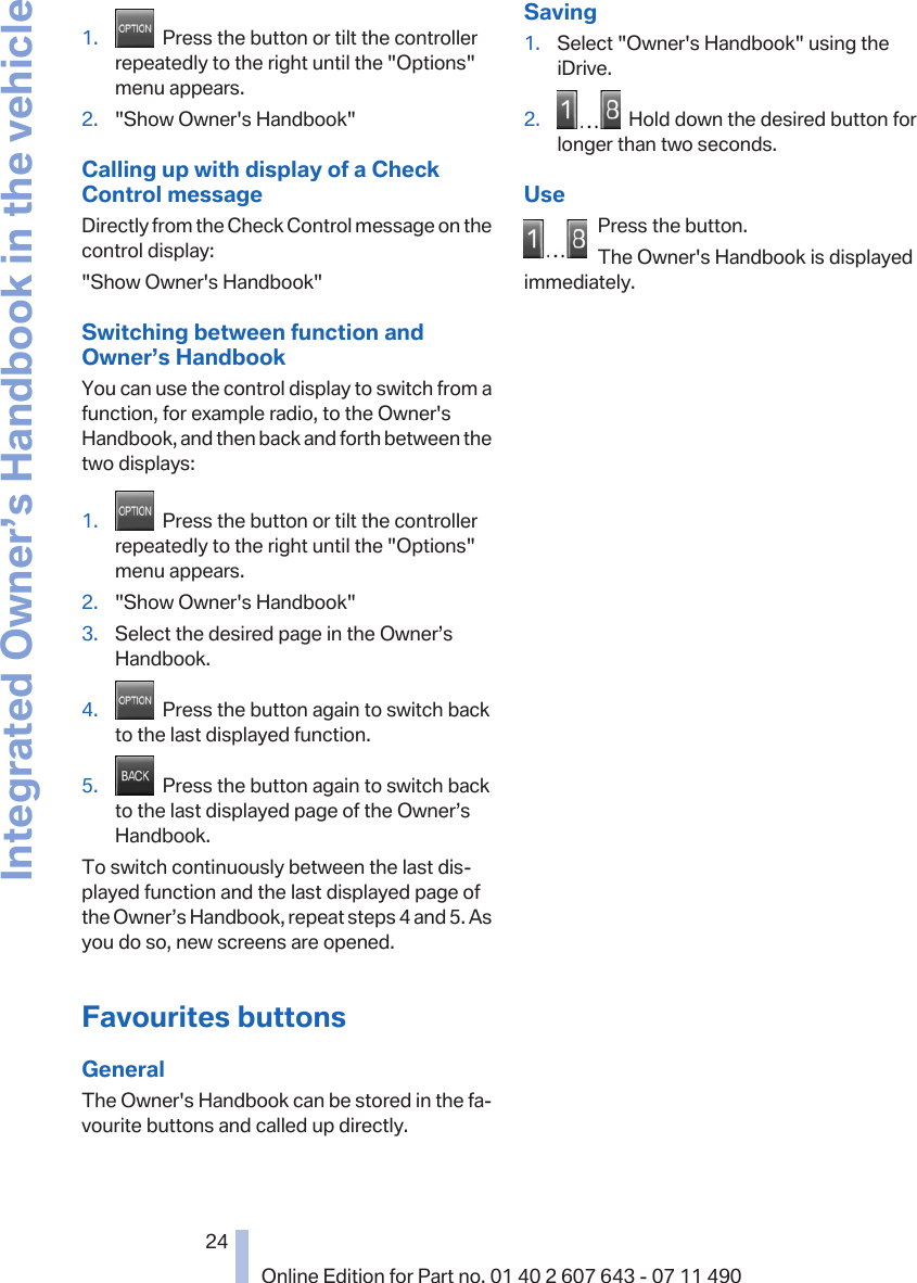 1.   Press the button or tilt the controllerrepeatedly to the right until the &quot;Options&quot;menu appears.2. &quot;Show Owner&apos;s Handbook&quot;Calling up with display of a CheckControl messageDirectly from the Check Control message on thecontrol display:&quot;Show Owner&apos;s Handbook&quot;Switching between function andOwner’s HandbookYou can use the control display to switch from afunction, for example radio, to the Owner&apos;sHandbook, and then back and forth between thetwo displays:1.   Press the button or tilt the controllerrepeatedly to the right until the &quot;Options&quot;menu appears.2. &quot;Show Owner&apos;s Handbook&quot;3. Select the desired page in the Owner’sHandbook.4.   Press the button again to switch backto the last displayed function.5.   Press the button again to switch backto the last displayed page of the Owner’sHandbook.To switch continuously between the last dis‐played function and the last displayed page ofthe Owner’s Handbook, repeat steps 4 and 5. Asyou do so, new screens are opened.Favourites buttonsGeneralThe Owner&apos;s Handbook can be stored in the fa‐vourite buttons and called up directly.Saving1. Select &quot;Owner&apos;s Handbook&quot; using theiDrive.2.   Hold down the desired button forlonger than two seconds.UsePress the button.The Owner&apos;s Handbook is displayedimmediately.Seite 2424Online Edition for Part no. 01 40 2 607 643 - 07 11 490Integrated Owner’s Handbook in the vehicle