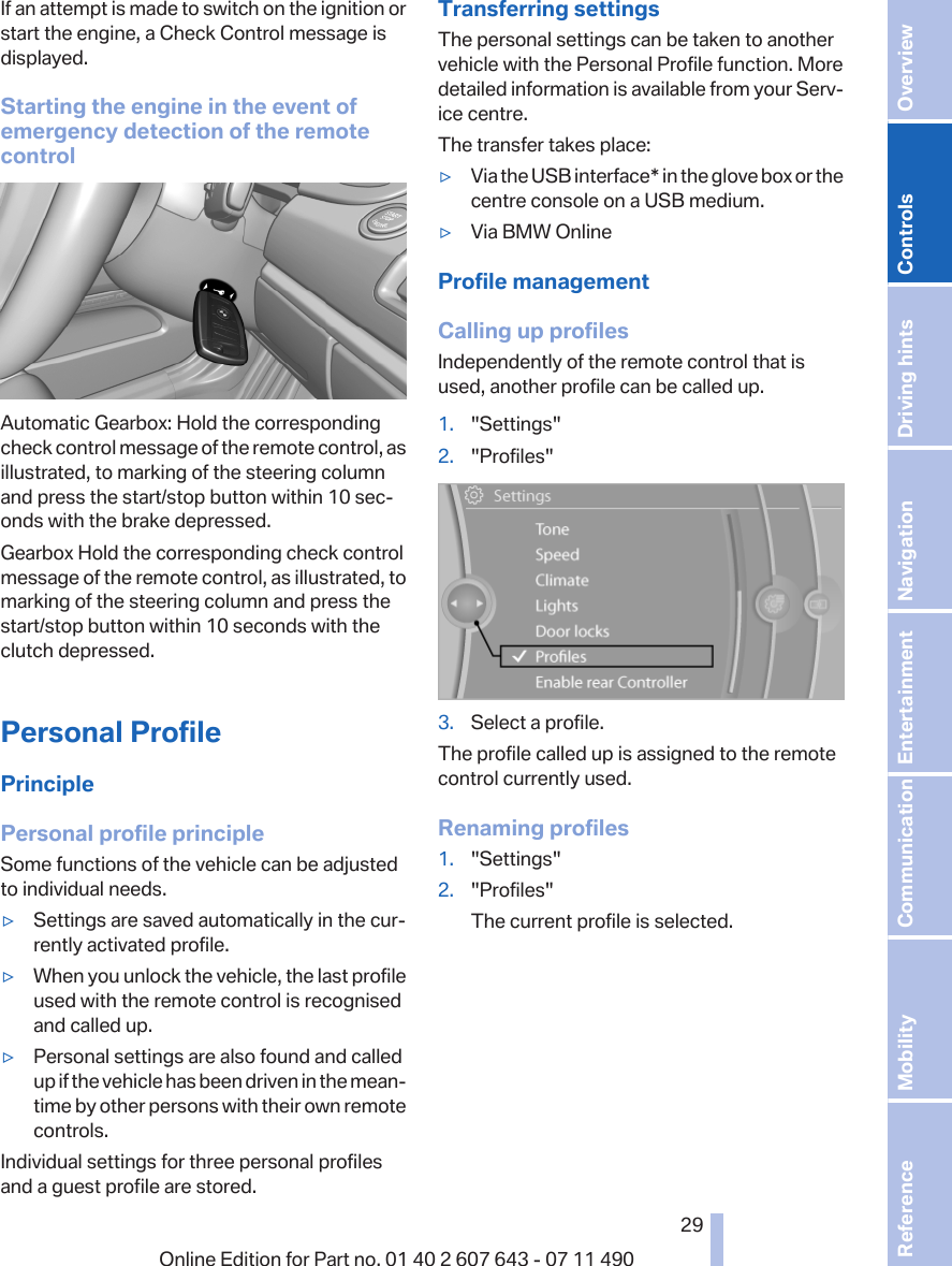 If an attempt is made to switch on the ignition orstart the engine, a Check Control message isdisplayed.Starting the engine in the event ofemergency detection of the remotecontrolAutomatic Gearbox: Hold the correspondingcheck control message of the remote control, asillustrated, to marking of the steering columnand press the start/stop button within 10 sec‐onds with the brake depressed.Gearbox Hold the corresponding check controlmessage of the remote control, as illustrated, tomarking of the steering column and press thestart/stop button within 10 seconds with theclutch depressed.Personal ProfilePrinciplePersonal profile principleSome functions of the vehicle can be adjustedto individual needs.▷Settings are saved automatically in the cur‐rently activated profile.▷When you unlock the vehicle, the last profileused with the remote control is recognisedand called up.▷Personal settings are also found and calledup if the vehicle has been driven in the mean‐time by other persons with their own remotecontrols.Individual settings for three personal profilesand a guest profile are stored.Transferring settingsThe personal settings can be taken to anothervehicle with the Personal Profile function. Moredetailed information is available from your Serv‐ice centre.The transfer takes place:▷Via the USB interface* in the glove box or thecentre console on a USB medium.▷Via BMW OnlineProfile managementCalling up profilesIndependently of the remote control that isused, another profile can be called up.1. &quot;Settings&quot;2. &quot;Profiles&quot;3. Select a profile.The profile called up is assigned to the remotecontrol currently used.Renaming profiles1. &quot;Settings&quot;2. &quot;Profiles&quot;The current profile is selected.Seite 2929Online Edition for Part no. 01 40 2 607 643 - 07 11 490 Reference Mobility Communication Entertainment Navigation Driving hints Controls Overview  