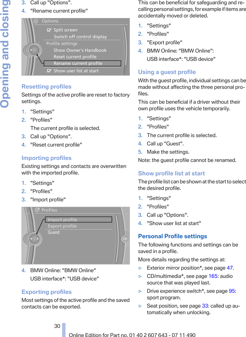 3. Call up &quot;Options&quot;.4. &quot;Rename current profile&quot;Resetting profilesSettings of the active profile are reset to factorysettings.1. &quot;Settings&quot;2. &quot;Profiles&quot;The current profile is selected.3. Call up &quot;Options&quot;.4. &quot;Reset current profile&quot;Importing profilesExisting settings and contacts are overwrittenwith the imported profile.1. &quot;Settings&quot;2. &quot;Profiles&quot;3. &quot;Import profile&quot;4. BMW Online: &quot;BMW Online&quot;USB interface*: &quot;USB device&quot;Exporting profilesMost settings of the active profile and the savedcontacts can be exported.This can be beneficial for safeguarding and re‐calling personal settings, for example if items areaccidentally moved or deleted.1. &quot;Settings&quot;2. &quot;Profiles&quot;3. &quot;Export profile&quot;4. BMW Online: &quot;BMW Online&quot;:USB interface*: &quot;USB device&quot;Using a guest profileWith the guest profile, individual settings can bemade without affecting the three personal pro‐files.This can be beneficial if a driver without theirown profile uses the vehicle temporarily.1. &quot;Settings&quot;2. &quot;Profiles&quot;3. The current profile is selected.4. Call up &quot;Guest&quot;.5. Make the settings.Note: the guest profile cannot be renamed.Show profile list at startThe profile list can be shown at the start to selectthe desired profile.1. &quot;Settings&quot;2. &quot;Profiles&quot;3. Call up &quot;Options&quot;.4. &quot;Show user list at start&quot;Personal Profile settingsThe following functions and settings can besaved in a profile.More details regarding the settings at:▷Exterior mirror position*, see page 47.▷CD/multimedia*, see page 165: audiosource that was played last.▷Drive experience switch*, see page 95:sport program.▷Seat position, see page 33: called up au‐tomatically when unlocking.Seite 3030Online Edition for Part no. 01 40 2 607 643 - 07 11 490Opening and closing