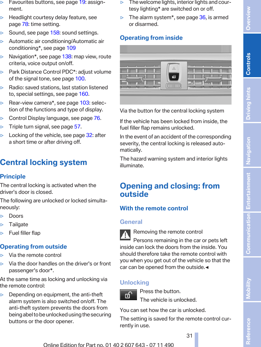 ▷Favourites buttons, see page 19: assign‐ment.▷Headlight courtesy delay feature, seepage 78: time setting.▷Sound, see page 158: sound settings.▷Automatic air conditioning/Automatic airconditioning*, see page 109▷Navigation*, see page 138: map view, routecriteria, voice output on/off.▷Park Distance Control PDC*: adjust volumeof the signal tone, see page 100.▷Radio: saved stations, last station listenedto, special settings, see page 160.▷Rear-view camera*, see page 103: selec‐tion of the functions and type of display.▷Control Display language, see page 76.▷Triple turn signal, see page 57.▷Locking of the vehicle, see page 32: aftera short time or after driving off.Central locking systemPrincipleThe central locking is activated when thedriver’s door is closed.The following are unlocked or locked simulta‐neously:▷Doors▷Tailgate▷Fuel filler flapOperating from outside▷Via the remote control▷Via the door handles on the driver&apos;s or frontpassenger&apos;s door*.At the same time as locking and unlocking viathe remote control:▷Depending on equipment, the anti-theftalarm system is also switched on/off. Theanti-theft system prevents the doors frombeing abel to be unlocked using the securingbuttons or the door opener.▷The welcome lights, interior lights and cour‐tesy lighting* are switched on or off.▷The alarm system*, see page 36, is armedor disarmed.Operating from insideVia the button for the central locking systemIf the vehicle has been locked from inside, thefuel filler flap remains unlocked.In the event of an accident of the correspondingseverity, the central locking is released auto‐matically.The hazard warning system and interior lightsilluminate.Opening and closing: fromoutsideWith the remote controlGeneralRemoving the remote controlPersons remaining in the car or pets leftinside can lock the doors from the inside. Youshould therefore take the remote control withyou when you get out of the vehicle so that thecar can be opened from the outside.◀UnlockingPress the button.The vehicle is unlocked.You can set how the car is unlocked.The setting is saved for the remote control cur‐rently in use.Seite 3131Online Edition for Part no. 01 40 2 607 643 - 07 11 490 Reference Mobility Communication Entertainment Navigation Driving hints Controls Overview  