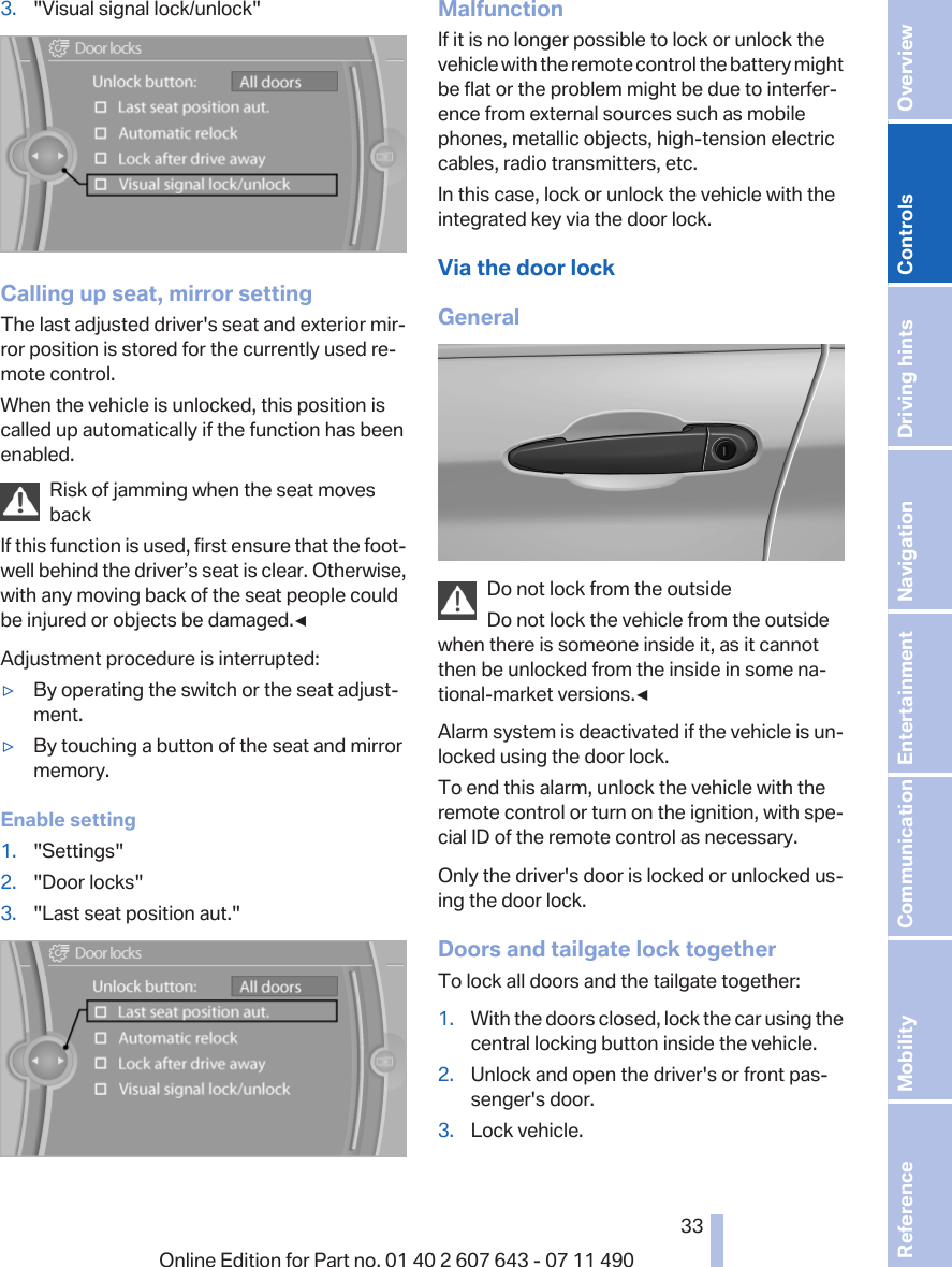 3. &quot;Visual signal lock/unlock&quot;Calling up seat, mirror settingThe last adjusted driver&apos;s seat and exterior mir‐ror position is stored for the currently used re‐mote control.When the vehicle is unlocked, this position iscalled up automatically if the function has beenenabled.Risk of jamming when the seat movesbackIf this function is used, first ensure that the foot‐well behind the driver’s seat is clear. Otherwise,with any moving back of the seat people couldbe injured or objects be damaged.◀Adjustment procedure is interrupted:▷By operating the switch or the seat adjust‐ment.▷By touching a button of the seat and mirrormemory.Enable setting1. &quot;Settings&quot;2. &quot;Door locks&quot;3. &quot;Last seat position aut.&quot;MalfunctionIf it is no longer possible to lock or unlock thevehicle with the remote control the battery mightbe flat or the problem might be due to interfer‐ence from external sources such as mobilephones, metallic objects, high-tension electriccables, radio transmitters, etc.In this case, lock or unlock the vehicle with theintegrated key via the door lock.Via the door lockGeneralDo not lock from the outsideDo not lock the vehicle from the outsidewhen there is someone inside it, as it cannotthen be unlocked from the inside in some na‐tional-market versions.◀Alarm system is deactivated if the vehicle is un‐locked using the door lock.To end this alarm, unlock the vehicle with theremote control or turn on the ignition, with spe‐cial ID of the remote control as necessary.Only the driver&apos;s door is locked or unlocked us‐ing the door lock.Doors and tailgate lock togetherTo lock all doors and the tailgate together:1. With the doors closed, lock the car using thecentral locking button inside the vehicle.2. Unlock and open the driver&apos;s or front pas‐senger&apos;s door.3. Lock vehicle.Seite 3333Online Edition for Part no. 01 40 2 607 643 - 07 11 490 Reference Mobility Communication Entertainment Navigation Driving hints Controls Overview  