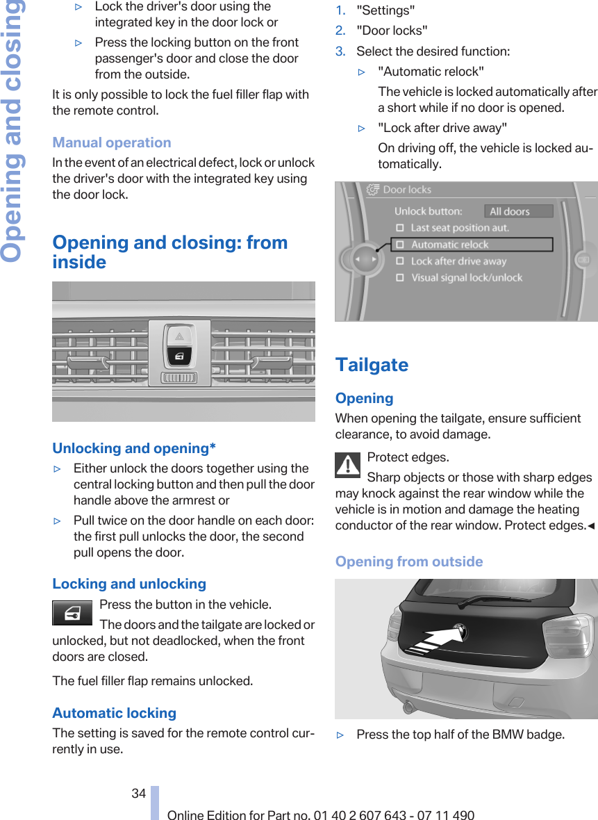 ▷Lock the driver&apos;s door using theintegrated key in the door lock or▷Press the locking button on the frontpassenger&apos;s door and close the doorfrom the outside.It is only possible to lock the fuel filler flap withthe remote control.Manual operationIn the event of an electrical defect, lock or unlockthe driver&apos;s door with the integrated key usingthe door lock.Opening and closing: frominsideUnlocking and opening*▷Either unlock the doors together using thecentral locking button and then pull the doorhandle above the armrest or▷Pull twice on the door handle on each door:the first pull unlocks the door, the secondpull opens the door.Locking and unlockingPress the button in the vehicle.The doors and the tailgate are locked orunlocked, but not deadlocked, when the frontdoors are closed.The fuel filler flap remains unlocked.Automatic lockingThe setting is saved for the remote control cur‐rently in use.1. &quot;Settings&quot;2. &quot;Door locks&quot;3. Select the desired function:▷&quot;Automatic relock&quot;The vehicle is locked automatically aftera short while if no door is opened.▷&quot;Lock after drive away&quot;On driving off, the vehicle is locked au‐tomatically.TailgateOpeningWhen opening the tailgate, ensure sufficientclearance, to avoid damage.Protect edges.Sharp objects or those with sharp edgesmay knock against the rear window while thevehicle is in motion and damage the heatingconductor of the rear window. Protect edges.◀Opening from outside▷Press the top half of the BMW badge.Seite 3434Online Edition for Part no. 01 40 2 607 643 - 07 11 490Opening and closing