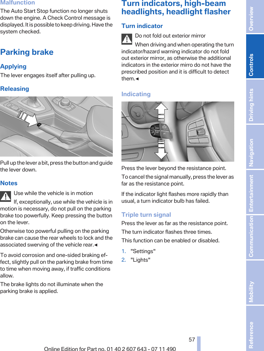 MalfunctionThe Auto Start Stop function no longer shutsdown the engine. A Check Control message isdisplayed. It is possible to keep driving. Have thesystem checked.Parking brakeApplyingThe lever engages itself after pulling up.ReleasingPull up the lever a bit, press the button and guidethe lever down.NotesUse while the vehicle is in motionIf, exceptionally, use while the vehicle is inmotion is necessary, do not pull on the parkingbrake too powerfully. Keep pressing the buttonon the lever.Otherwise too powerful pulling on the parkingbrake can cause the rear wheels to lock and theassociated swerving of the vehicle rear.◀To avoid corrosion and one-sided braking ef‐fect, slightly pull on the parking brake from timeto time when moving away, if traffic conditionsallow.The brake lights do not illuminate when theparking brake is applied.Turn indicators, high-beamheadlights, headlight flasherTurn indicatorDo not fold out exterior mirrorWhen driving and when operating the turnindicator/hazard warning indicator do not foldout exterior mirror, as otherwise the additionalindicators in the exterior mirro do not have theprescribed position and it is difficult to detectthem.◀IndicatingPress the lever beyond the resistance point.To cancel the signal manually, press the lever asfar as the resistance point.If the indicator light flashes more rapidly thanusual, a turn indicator bulb has failed.Triple turn signalPress the lever as far as the resistance point.The turn indicator flashes three times.This function can be enabled or disabled.1. &quot;Settings&quot;2. &quot;Lights&quot;Seite 5757Online Edition for Part no. 01 40 2 607 643 - 07 11 490 Reference Mobility Communication Entertainment Navigation Driving hints Controls Overview  