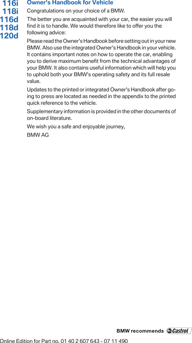 116i118i116d118d120dOwner&apos;s Handbook for VehicleCongratulations on your choice of a BMW.The better you are acquainted with your car, the easier you willfind it is to handle. We would therefore like to offer you thefollowing advice:Please read the Owner’s Handbook before setting out in your newBMW. Also use the integrated Owner’s Handbook in your vehicle.It contains important notes on how to operate the car, enablingyou to derive maximum benefit from the technical advantages ofyour BMW. It also contains useful information which will help youto uphold both your BMW’s operating safety and its full resalevalue.Updates to the printed or integrated Owner&apos;s Handbook after go‐ing to press are located as needed in the appendix to the printedquick reference to the vehicle.Supplementary information is provided in the other documents ofon-board literature.We wish you a safe and enjoyable journey,BMW AGOnline Edition for Part no. 01 40 2 607 643 - 07 11 490