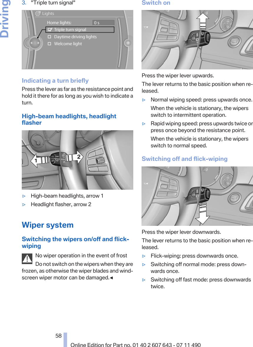 3. &quot;Triple turn signal&quot;Indicating a turn brieflyPress the lever as far as the resistance point andhold it there for as long as you wish to indicate aturn.High-beam headlights, headlightflasher▷High-beam headlights, arrow 1▷Headlight flasher, arrow 2Wiper systemSwitching the wipers on/off and flick-wipingNo wiper operation in the event of frostDo not switch on the wipers when they arefrozen, as otherwise the wiper blades and wind‐screen wiper motor can be damaged.◀Switch onPress the wiper lever upwards.The lever returns to the basic position when re‐leased.▷Normal wiping speed: press upwards once.When the vehicle is stationary, the wipersswitch to intermittent operation.▷Rapid wiping speed: press upwards twice orpress once beyond the resistance point.When the vehicle is stationary, the wipersswitch to normal speed.Switching off and flick-wipingPress the wiper lever downwards.The lever returns to the basic position when re‐leased.▷Flick-wiping: press downwards once.▷Switching off normal mode: press down‐wards once.▷Switching off fast mode: press downwardstwice.Seite 5858Online Edition for Part no. 01 40 2 607 643 - 07 11 490Driving