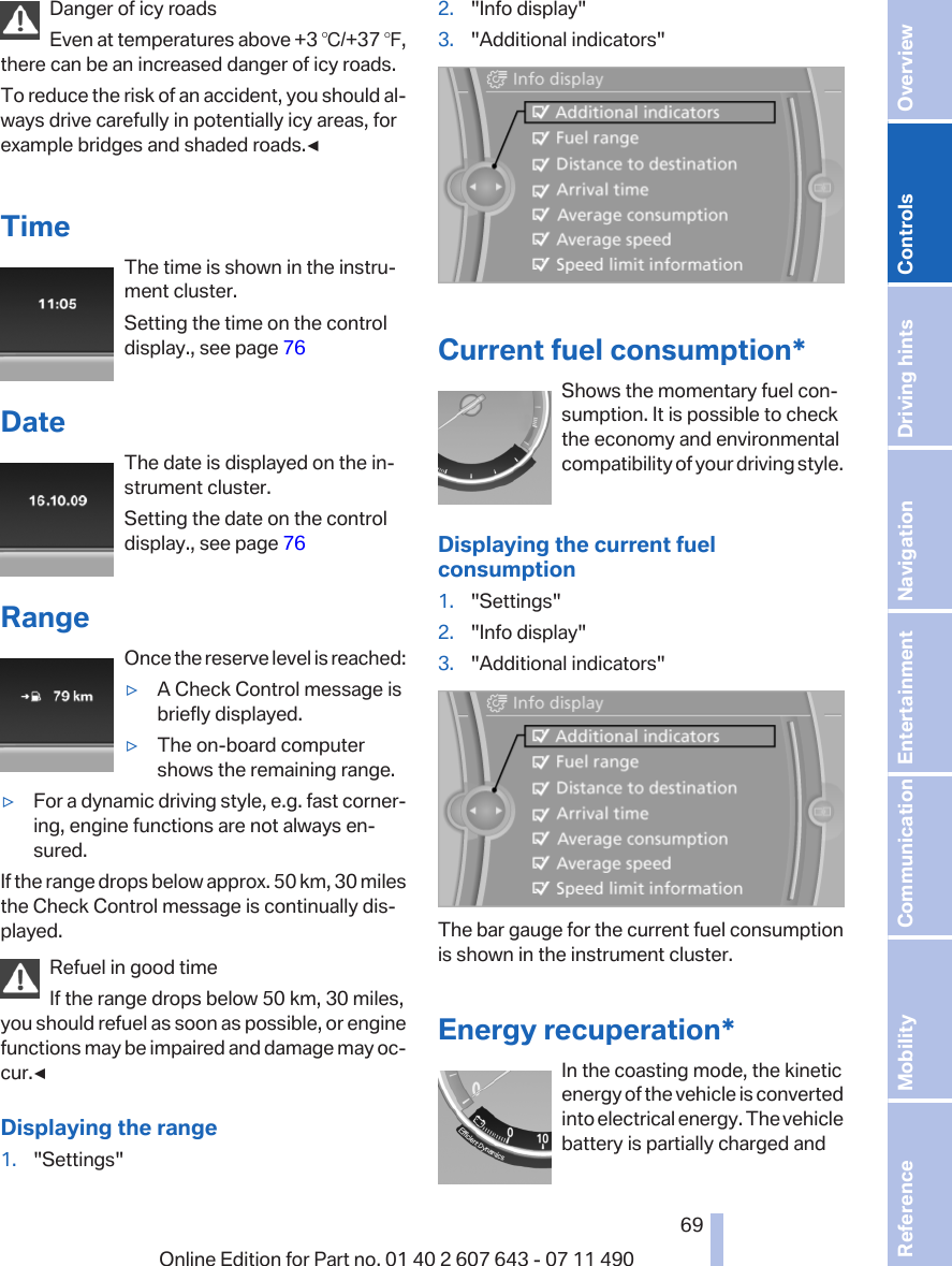 Danger of icy roadsEven at temperatures above +3 ℃/+37 ℉,there can be an increased danger of icy roads.To reduce the risk of an accident, you should al‐ways drive carefully in potentially icy areas, forexample bridges and shaded roads.◀TimeThe time is shown in the instru‐ment cluster.Setting the time on the controldisplay., see page 76DateThe date is displayed on the in‐strument cluster.Setting the date on the controldisplay., see page 76RangeOnce the reserve level is reached:▷A Check Control message isbriefly displayed.▷The on-board computershows the remaining range.▷For a dynamic driving style, e.g. fast corner‐ing, engine functions are not always en‐sured.If the range drops below approx. 50 km, 30 milesthe Check Control message is continually dis‐played.Refuel in good timeIf the range drops below 50 km, 30 miles,you should refuel as soon as possible, or enginefunctions may be impaired and damage may oc‐cur.◀Displaying the range1. &quot;Settings&quot;2. &quot;Info display&quot;3. &quot;Additional indicators&quot;Current fuel consumption*Shows the momentary fuel con‐sumption. It is possible to checkthe economy and environmentalcompatibility of your driving style.Displaying the current fuelconsumption1. &quot;Settings&quot;2. &quot;Info display&quot;3. &quot;Additional indicators&quot;The bar gauge for the current fuel consumptionis shown in the instrument cluster.Energy recuperation*In the coasting mode, the kineticenergy of the vehicle is convertedinto electrical energy. The vehiclebattery is partially charged andSeite 6969Online Edition for Part no. 01 40 2 607 643 - 07 11 490 Reference Mobility Communication Entertainment Navigation Driving hints Controls Overview  