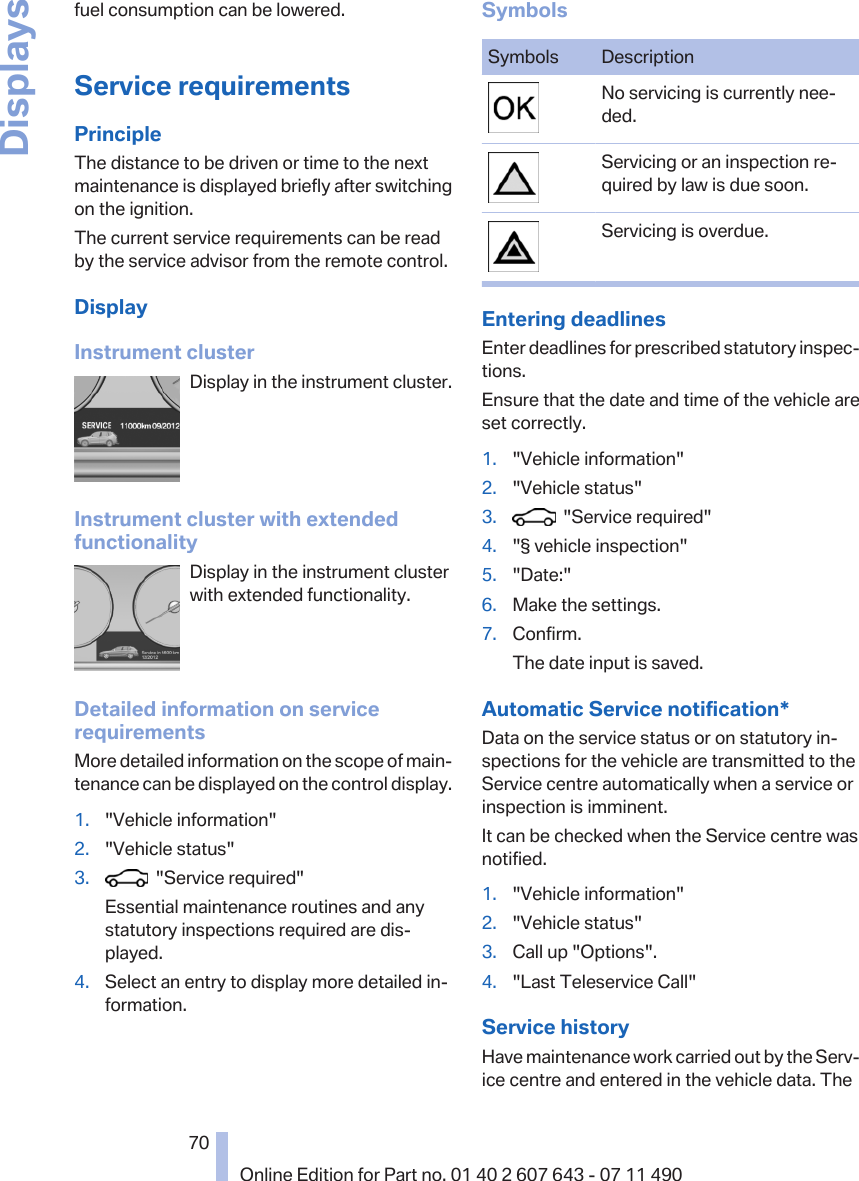 fuel consumption can be lowered.Service requirementsPrincipleThe distance to be driven or time to the nextmaintenance is displayed briefly after switchingon the ignition.The current service requirements can be readby the service advisor from the remote control.DisplayInstrument clusterDisplay in the instrument cluster.Instrument cluster with extendedfunctionalityDisplay in the instrument clusterwith extended functionality.Detailed information on servicerequirementsMore detailed information on the scope of main‐tenance can be displayed on the control display.1. &quot;Vehicle information&quot;2. &quot;Vehicle status&quot;3.   &quot;Service required&quot;Essential maintenance routines and anystatutory inspections required are dis‐played.4. Select an entry to display more detailed in‐formation.SymbolsSymbols DescriptionNo servicing is currently nee‐ded.Servicing or an inspection re‐quired by law is due soon.Servicing is overdue.Entering deadlinesEnter deadlines for prescribed statutory inspec‐tions.Ensure that the date and time of the vehicle areset correctly.1. &quot;Vehicle information&quot;2. &quot;Vehicle status&quot;3.   &quot;Service required&quot;4. &quot;§ vehicle inspection&quot;5. &quot;Date:&quot;6. Make the settings.7. Confirm.The date input is saved.Automatic Service notification*Data on the service status or on statutory in‐spections for the vehicle are transmitted to theService centre automatically when a service orinspection is imminent.It can be checked when the Service centre wasnotified.1. &quot;Vehicle information&quot;2. &quot;Vehicle status&quot;3. Call up &quot;Options&quot;.4. &quot;Last Teleservice Call&quot;Service historyHave maintenance work carried out by the Serv‐ice centre and entered in the vehicle data. TheSeite 7070Online Edition for Part no. 01 40 2 607 643 - 07 11 490Displays