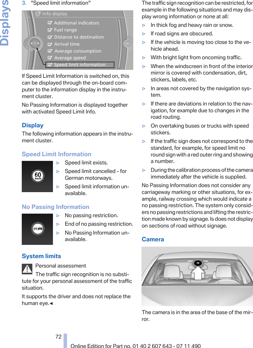 3. &quot;Speed limit information&quot;If Speed Limit Information is switched on, thiscan be displayed through the on-board com‐puter to the information display in the instru‐ment cluster.No Passing Information is displayed togetherwith activated Speed Limit Info.DisplayThe following information appears in the instru‐ment cluster.Speed Limit Information▷Speed limit exists.▷Speed limit cancelled - forGerman motorways.▷Speed limit information un‐available.No Passing Information▷No passing restriction.▷End of no passing restriction.▷No Passing Information un‐available.System limitsPersonal assessmentThe traffic sign recognition is no substi‐tute for your personal assessment of the trafficsituation.It supports the driver and does not replace thehuman eye.◀The traffic sign recognition can be restricted, forexample in the following situations and may dis‐play wrong information or none at all:▷In thick fog and heavy rain or snow.▷If road signs are obscured.▷If the vehicle is moving too close to the ve‐hicle ahead.▷With bright light from oncoming traffic.▷When the windscreen in front of the interiormirror is covered with condensation, dirt,stickers, labels, etc.▷In areas not covered by the navigation sys‐tem.▷If there are deviations in relation to the nav‐igation, for example due to changes in theroad routing.▷On overtaking buses or trucks with speedstickers.▷If the traffic sign does not correspond to thestandard, for example, for speed limit noround sign with a red outer ring and showinga number.▷During the calibration process of the cameraimmediately after the vehicle is supplied.No Passing Information does not consider anycarriageway marking or other situations, for ex‐ample, railway crossing which would indicate ano passing restriction. The system only consid‐ers no passing restrictions and lifting the restric‐tion made known by signage. Is does not displayon sections of road without signage.CameraThe camera is in the area of the base of the mir‐ror.Seite 7272Online Edition for Part no. 01 40 2 607 643 - 07 11 490Displays