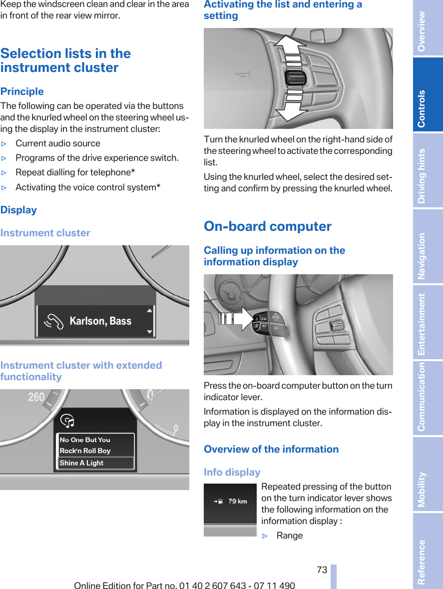 Keep the windscreen clean and clear in the areain front of the rear view mirror.Selection lists in theinstrument clusterPrincipleThe following can be operated via the buttonsand the knurled wheel on the steering wheel us‐ing the display in the instrument cluster:▷Current audio source▷Programs of the drive experience switch.▷Repeat dialling for telephone*▷Activating the voice control system*DisplayInstrument clusterInstrument cluster with extendedfunctionalityActivating the list and entering asettingTurn the knurled wheel on the right-hand side ofthe steering wheel to activate the correspondinglist.Using the knurled wheel, select the desired set‐ting and confirm by pressing the knurled wheel.On-board computerCalling up information on theinformation displayPress the on-board computer button on the turnindicator lever.Information is displayed on the information dis‐play in the instrument cluster.Overview of the informationInfo displayRepeated pressing of the buttonon the turn indicator lever showsthe following information on theinformation display :▷RangeSeite 7373Online Edition for Part no. 01 40 2 607 643 - 07 11 490 Reference Mobility Communication Entertainment Navigation Driving hints Controls Overview  