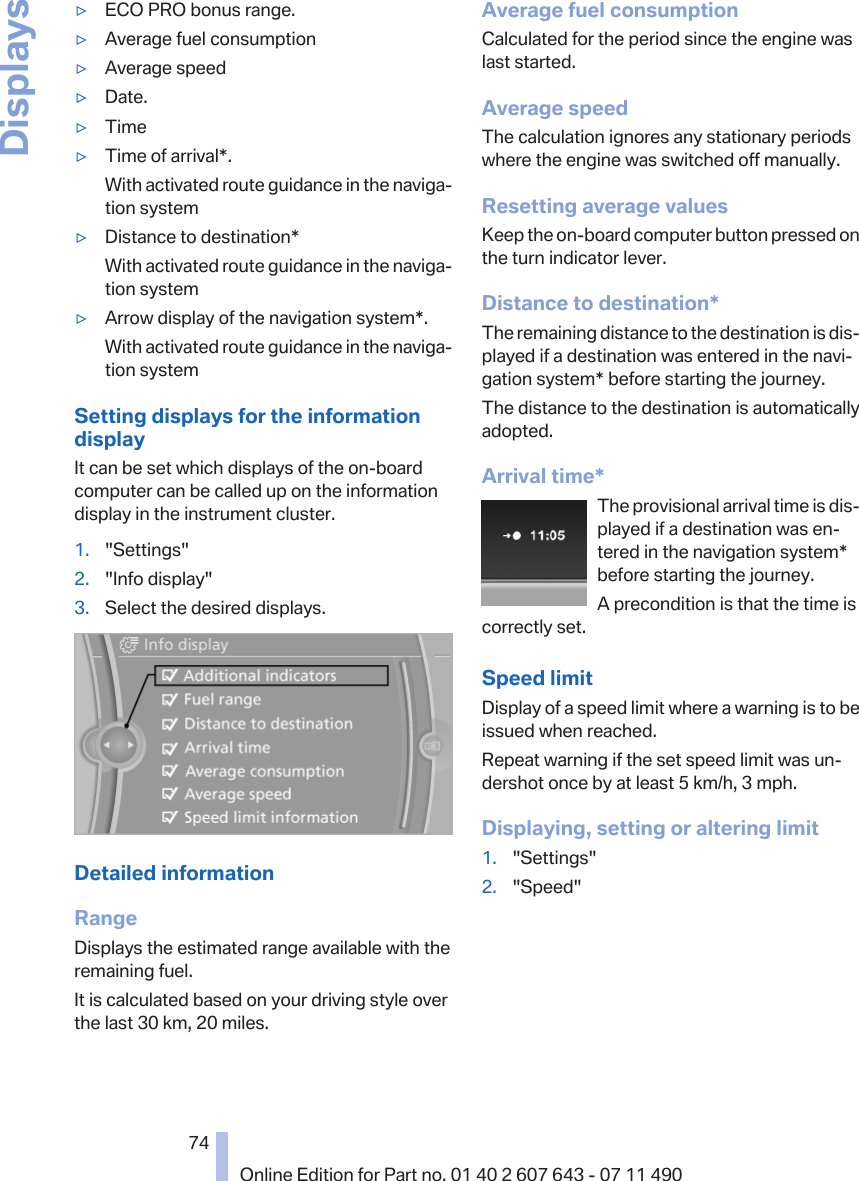 ▷ECO PRO bonus range.▷Average fuel consumption▷Average speed▷Date.▷Time▷Time of arrival*.With activated route guidance in the naviga‐tion system▷Distance to destination*With activated route guidance in the naviga‐tion system▷Arrow display of the navigation system*.With activated route guidance in the naviga‐tion systemSetting displays for the informationdisplayIt can be set which displays of the on-boardcomputer can be called up on the informationdisplay in the instrument cluster.1. &quot;Settings&quot;2. &quot;Info display&quot;3. Select the desired displays.Detailed informationRangeDisplays the estimated range available with theremaining fuel.It is calculated based on your driving style overthe last 30 km, 20 miles.Average fuel consumptionCalculated for the period since the engine waslast started.Average speedThe calculation ignores any stationary periodswhere the engine was switched off manually.Resetting average valuesKeep the on-board computer button pressed onthe turn indicator lever.Distance to destination*The remaining distance to the destination is dis‐played if a destination was entered in the navi‐gation system* before starting the journey.The distance to the destination is automaticallyadopted.Arrival time*The provisional arrival time is dis‐played if a destination was en‐tered in the navigation system*before starting the journey.A precondition is that the time iscorrectly set.Speed limitDisplay of a speed limit where a warning is to beissued when reached.Repeat warning if the set speed limit was un‐dershot once by at least 5 km/h, 3 mph.Displaying, setting or altering limit1. &quot;Settings&quot;2. &quot;Speed&quot;Seite 7474Online Edition for Part no. 01 40 2 607 643 - 07 11 490Displays